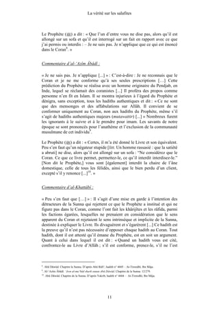 La vérité sur les salafites



Le Prophète ( ) a dit : « Que l’un d’entre vous ne dise pas, alors qu’il est
allongé sur un sofa et qu’il est interrogé sur un fait en rapport avec ce que
j’ai permis ou interdis : – Je ne sais pas. Je n’applique que ce qui est énoncé
dans le Coran8. »


Commentaire d’al-‘Azîm Âbâdî :

« Je ne sais pas. Je n’applique [...] » : C’est-à-dire : Je ne reconnais que le
Coran et je ne me conforme qu’à ses seules prescriptions […] Cette
prédiction du Prophète se réalisa avec un homme originaire du Pendjab, en
Inde, lequel se réclamait des coranistes [...] Il proféra des propos comme
personne n’en fit en Islam. Il se montra injurieux à l’égard du Prophète et
dénigra, sans exception, tous les hadiths authentiques et dit : « Ce ne sont
que des mensonges et des affabulations sur Allâh. Il convient de se
conformer uniquement au Coran, non aux hadiths du Prophète, même s’il
s’agit de hadiths authentiques majeurs (mutawattir) [...] » Nombreux furent
les ignorants à le suivre et à le prendre pour imam. Les savants de notre
époque se sont prononcés pour l’anathème et l’exclusion de la communauté
musulmane de cet individu9.

Le Prophète ( ) a dit : « Certes, il m’a été donné le Livre et son équivalent.
Peu s’en faut qu’un négateur stupide [litt. Un homme rassasié : que la satiété
a abruti] ne dise, alors qu’il est allongé sur un sofa : “Ne considérez que le
Coran. Ce que ce livre permet, permettez-le, ce qu’il interdit interdisez-le.”
[Non dit le Prophète,] vous sont [également] interdit la chaire de l’âne
domestique, celle de tous les félidés, ainsi que le bien perdu d’un client,
excepté s’il y renonce [...]10. »


Commentaire d’al-Khattâbî :

« Peu s’en faut que […] » : Il s’agit d’une mise en garde à l’intention des
détracteurs de la Sunna qui rejettent ce que le Prophète a institué et qui ne
figure pas dans le Coran, comme l’ont fait les khârijîtes et les râfida, parmi
les factions égarées, lesquelles ne prenaient en considération que le sens
apparent du Coran et rejetaient le sens intrinsèque et implicite de la Sunna,
destinée à expliquer le Livre. Ils divaguèrent et s’égarèrent [...] Ce hadith est
la preuve qu’il n’est pas nécessaire d’opposer chaque hadith au Coran. Tout
hadith, dont il est attesté qu’il émane du Prophète, est en soit un argument.
Quant à celui dans lequel il est dit : « Quand un hadith vous est cité,
confrontez-le au Livre d’Allâh ; s’il est conforme, prenez-le, s’il ne l’est



8
    . Abû Dâwûd. Chapitre la Sunna. D’après Abû Râfi‘, hadith n° 4605 – At-Tirmidhî, Ibn Mâja.
9
    . Al-‘Azîm Âbâdî. ‘Awn al-ma‘bûd sharh sunan Abû Dâwûd. Chapitre de la Sunna. 12/279.
10
     . Abû Dâwûd. Chapitre de la Sunna. D’après Yakrib, hadith n° 4604 – At-Tirmidhî, Ibn Mâja.




                                                        11
 