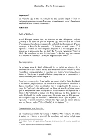 Chapitre XV – Une fin de non recevoir



Argument 3
Le Prophète ( ) a dit : « Le croyant ne peut devenir impur. » Selon les
radicaux musulmans, puisque le croyant ne peut devenir impur, il peut donc
toucher le Coran en toute circonstance.

Réfutation


Sahîh al-Bukhârî :

« Abû Hurayra raconte que, se trouvant en état d’impureté majeure
(janâba), il vit venir un jour le Prophète ( ) dans une rue de Médine.
L’apercevant, il s’éclipsa, rentra prendre un bain [rituel] puis revint. L’ayant
remarqué, le Prophète lui demanda : “Où étais-tu, ô Abû Hurayra ?” Il
répondit : “J’étais en état d’impureté majeure et il me répugnait de me
trouver en ta compagnie dans cet état.” Le Prophète s’exclama : “Gloire à
Allâh ! Le musulman ne peut devenir impur.” » Et dans une autre version
d’al-Bukhârî et Muslim : « Le croyant ne peut devenir impur216. »


La transpiration :

La présence dans le Sahîh al-Bukhârî de ce hadith au chapitre de la
transpiration ne doit rien au hasard. Les traditionnistes ont coutume d’écrire
l’intitulé de leurs paragraphes et chapitres sous forme d’aphorisme, et nous
lisons : « Chapitre de la grande ablution ; paragraphe de la transpiration et
du musulman ne peut devenir impur. »

Dans leurs commentaires de ce hadith, les savants tels Ibn Hajar, Ibn Battâl
et an-Nawawî, expliquent que les larmes et la transpiration du musulman et
du non-musulman restent une sécrétion pure et non polluante, dès lors que le
corps de l’intéressé a été débarrassé, par l’eau, de tous les résidus impurs
que la transpiration serait susceptible de diluer avant de se déposer sur la
peau ou les vêtements d’autrui, lors d’une accolade ou d’une poignée de
main. Un hadith de ‘Âisha résume assez bien cette analyse. Elle raconte :
« Le Prophète ( ) me demanda : “Donne-moi mon tapis de prière.” Je
répondis : “J’ai mes menstrues.” Il me dit : “Qu’à cela ne tienne, elles ne
sont pas dans tes mains !” Alors [dit-elle], je lui ai donné217. »


Commentaire d’ash-Shawkânî :

Le consensus des savants répond que ce hadith [d’Abû Hurayra] est destiné
à mettre en évidence la propreté du musulman qui, même pollué, reste

216
    . Al-Bukhârî. Chapitre de la grande ablution. Paragraphe : de la transpiration et du musulman ne peut devenir
impur.
217
      . Muslim. D’après al-Qâsim ibn Muhammad, hadith n°450.




                                                     110
 