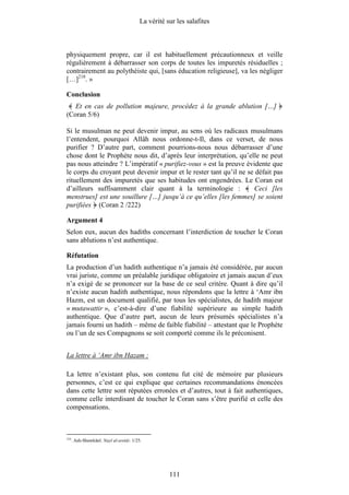 La vérité sur les salafites



physiquement propre, car il est habituellement précautionneux et veille
régulièrement à débarrasser son corps de toutes les impuretés résiduelles ;
contrairement au polythéiste qui, [sans éducation religieuse], va les négliger
[…]218. »

Conclusion
   Et en cas de pollution majeure, procédez à la grande ablution […]
(Coran 5/6)

Si le musulman ne peut devenir impur, au sens où les radicaux musulmans
l’entendent, pourquoi Allâh nous ordonne-t-Il, dans ce verset, de nous
purifier ? D’autre part, comment pourrions-nous nous débarrasser d’une
chose dont le Prophète nous dit, d’après leur interprétation, qu’elle ne peut
pas nous atteindre ? L’impératif « purifiez-vous » est la preuve évidente que
le corps du croyant peut devenir impur et le rester tant qu’il ne se défait pas
rituellement des impuretés que ses habitudes ont engendrées. Le Coran est
d’ailleurs suffisamment clair quant à la terminologie :             Ceci [les
menstrues] est une souillure […] jusqu’à ce qu’elles [les femmes] se soient
purifiées (Coran 2 /222)

Argument 4
Selon eux, aucun des hadiths concernant l’interdiction de toucher le Coran
sans ablutions n’est authentique.

Réfutation
La production d’un hadith authentique n’a jamais été considérée, par aucun
vrai juriste, comme un préalable juridique obligatoire et jamais aucun d’eux
n’a exigé de se prononcer sur la base de ce seul critère. Quant à dire qu’il
n’existe aucun hadith authentique, nous répondons que la lettre à ‘Amr ibn
Hazm, est un document qualifié, par tous les spécialistes, de hadith majeur
« mutawattir », c’est-à-dire d’une fiabilité supérieure au simple hadith
authentique. Que d’autre part, aucun de leurs présumés spécialistes n’a
jamais fourni un hadith – même de faible fiabilité – attestant que le Prophète
ou l’un de ses Compagnons se soit comporté comme ils le préconisent.


La lettre à ‘Amr ibn Hazam :

La lettre n’existant plus, son contenu fut cité de mémoire par plusieurs
personnes, c’est ce qui explique que certaines recommandations énoncées
dans cette lettre sont réputées erronées et d’autres, tout à fait authentiques,
comme celle interdisant de toucher le Coran sans s’être purifié et celle des
compensations.



218
      . Ash-Shawkânî. Nayl al-awtâr. 1/25.




                                                    111
 