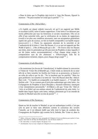 Chapitre XV – Une fin de non recevoir



« Dans la lettre que le Prophète ( ) écrivit à ‘Amr ibn Hazam, figurait la
mention : “Ne peut toucher le Coran que le purifié219.” »


Commentaire d’Ibn ‘Abd al-Barr :

« Ce hadith est réputé relâché (mursal), tel qu’il est rapporté par Mâlik
et excellent (sâlîh), selon d’autres rapporteurs. Cette lettre n’en demeure pas
moins plébiscitée par tous les historiens et savants musulmans. Elle est en
effet d’une notoriété telle, que la vérification de sa chaîne de rapporteurs
(isnâd) n’est plus une condition nécessaire, tant son acceptation généralisée
auprès des gens de science, en fait un hadith comparable à un hadith majeur
(mutawattir) […] Parmi les arguments attestant de la notoriété et de
l’authenticité de la lettre à ‘Amr ibn Hazam, il y a ce qui est rapporté par Ibn
Wahb d’après […] Ibn al-Musayyîb qui a dit : – On trouva chez les Hazam
une lettre, dont ils prétendent qu’elle provient du Prophète et dans laquelle il
est dit [entre autres recommandations] : « Pour chaque doigt coupé, la
compensation sera de dix chameaux ». Effectivement, telle fut la
compensation réclamée, depuis, pour chaque doigt coupé220. »


Commentaire d’ash-Shawkânî :

« On mentionne [en faveur de l’interdiction], le hadith relatant la conversion
à l’Islam de ‘Umar ibn al-Khattâb qui, s’étant rendu au domicile de sa sœur
afin de se faire remettre les feuilles du Coran en sa possession, se heurta à
un refus de celle-ci qui lui dit : “Ne le touchent que les purifiés.” Mais les
gens préfèrent s’en remettre à la lettre de ‘Amr ibn Hazam dont Ibn ‘Abd al-
Barr à dit : “Ce hadith est comparable à un hadith majeur […]” Ya‘qûb ibn
Sufyân a dit : “Je ne connais pas d’écrit plus authentique que cette lettre ; les
Compagnons du Prophète et leurs Disciples y faisaient référence, renonçant
à leur interprétation personnelle.” Al-Hâkim a dit que ‘Umar ibn ‘Abd al-
‘Azîz et az-Zuhrî ont eux-mêmes attesté de l’authenticité de cette lettre. Le
hadith dans lequel figure cette lettre, indique clairement qu’il est interdit de
toucher le Mushaf sans être en état de pureté221. »


Commentaire d’Ibn Taymiyya :

Quant au fait de toucher le Mushaf, ce qui est authentique (sahîh), c’est que
cela ne peut se faire sans ablutions comme le consensus des savants
l’interdit, car il est dûment établi que telle était la ligne de conduite des
Compagnons du Prophète ( ) comme Sa‘d, Salmân, Ibn ‘Umar et, dans la

219
    . Mâlik. Al-Muwattâ. Chapitre du Coran, paragraphe de l’obligation d’avoir ses ablutions pour toucher le Coran.
D’après ‘Abd Allâh ibn Abî Bakr ibn Muhammad ibn ‘Amr ibn Hazam, hadith n°1.
220
      . Ibn ‘Abd al-Barr. At-Tamhîd, Chapitre. Ibn Hazam 7/123.
221
      . Ash-Shawkânî. Nayl al-Awtâr. Chapitre de l’obligation d’avoir ses ablutions pour toucher le Coran. 1/259




                                                         112
 