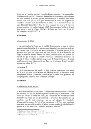 La vérité sur les salafites



lettre que le Prophète adressa à ‘Amr Ibn Hazam, figurait : “Ne peut toucher
le Coran que le purifié.” De même, il avait interdit de voyager avec le Coran
en terre ennemie de crainte que les autochtones ne le prennent dans leurs
mains, cela alors qu’il n’avait pas désapprouvé et blâmé les polythéistes
quand ils vouaient leurs prosternations à Allâh. Car la prosternation est un
acte d’humilité [naturel] : Tous les êtres peuplant les cieux et la terre se
prosternent bon gré mal gré devant Allâh, leurs ombres s’inclinent devant
Lui matin et soir       (Coran 13/15) […] Quant au Coran, son degré de
sacralisation est supérieur222. »

Conclusion


Commentaire de Mâlik :

« Ne peut toucher le Coran que le purifié, de même que ne peut le porter,
pas même par la lanière de la sacoche dans laquelle il est rangé ou posé sur
un coussin, que celui qui a ses petites ablutions. S’il eut été permis de le
prendre alors qu’il est rangé dans son étui, à seule fin de le soustraire au
dépôt d’éventuels résidus impurs des mains, l’interdit aurait été levé en les
lavant. Ce qui n’est pas la véritable raison de l’interdiction (tahrîm). En
réalité, le blâme résultant de la transgression de l’interdit (harâm) de celui
qui le porterait sans s’être purifié est dicté par la noblesse de ce livre et le
respect qui lui est dû223. »

Argument 5
« Ne le touchent que les purifiés » : Les radicaux musulmans prétendent
qu’il ne s’agit pas ici du Coran [ou Mushaf] révélé au Prophète, mais
uniquement de son Exemplaire céleste et que le terme « les purifiés » ne
désigne pas les hommes, mais seulement les anges.

Réfutation


Commentaire d’Ibn ‘Atiyyâ :

« Ne le touchent que les purifiés » Certains exégètes commentent ce verset
en disant qu’il s’agit des Masâhifs [pluriel de Mushaf] des musulmans ; cela
alors que lorsque ce verset fut révélé, ils n’existaient pas encore sous cette
forme ! Cela est en fait une prédiction […] L’opinion des exégètes est ici
confortée par le mot « toucher » qui de fait désigne les Masâhifs.
Concernant les anges, il s’agit d’une métaphore […] Tous sont unanimes
pour dire que, parmi la postérité d’Adam, ne peut toucher le Mushaf que le
purifié de la mécréance, de l’impureté majeure et mineure224.

222
      . Ibn Taymiyya. Majmû‘ al-fatâwâ, 11–21/ 164-165
223
      . Mâlik. Al-Muwattâ. Chapitre n°15, commentaire du hadith n°1 : Le Coran.
224
      . Ibn ‘Atiyya. Tafsîr, Coran 56/77–80.




                                                         113
 