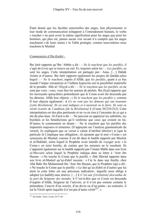 Chapitre XV – Une fin de non recevoir




Étant donné que les facultés sensorielles des anges, leur physionomie et
leur mode de communication échappent à l’entendement humain, le verbe
« toucher » ne peut avoir la même signification pour les anges que pour les
hommes, qui plus est, jamais aucun vrai savant n’a compris que les anges
touchaient « de leurs mains » la Table protégée, comme nous-mêmes nous
touchons le Mushaf.


Commentaire d’Ibn Kathîr :

Ibn Jarîr rapporte qu’Ibn ‘Abbâs a dit : – Ne le touchent que les purifiés, il
s’agit du Livre qui se trouve au ciel. Et, toujours selon lui : – Les purifiés, ce
sont les anges. Cette interprétation est partagée par : Anas, […] Dahâk
Aslam et d’autres. Ibn Jarîr rapporte également les propos de Qatâda selon
lequel : – Ne le touchent, auprès d’Allâh, que les purifiés, quant à ce bas
monde l’impur zoroastrien et l’infâme hypocrite ont la possibilité matérielle
de le prendre. Abû al-‘Aliyyâ a dit : – Ne le touchent que les purifiés, ce ne
sont pas vous ; vous, vous êtes les auteurs de péchés. Ibn Zayd rapporte que
les incroyants qurayshites prétendaient que le Coran avait été descendu par
les démons. Allâh leur objecta : « Ne le touchent que les purifiés », comme
Il leur objecta également : Ce ne sont pas les démons qui ont transmis
[cette Révélation]. Ils en sont indignes et n’auraient su le faire. Ils sont en
vérité écartés de l’audition [de la Révélation] (Coran 26/210-212). Cette
interprétation est des plus pertinente et ne va en rien à l’encontre de ce qui a
été dit plus haut. Al-Farrâ a dit : – Ne peuvent en apprécier les subtilités, les
bienfaits et les bénédictions qu’il renferme que ceux qui croient en lui.
D’autres le commentent en disant : – Ne le touchent que les purifiés des
impuretés majeures et mineures. [S’appuyant sur l’analyse grammaticale du
verset], ils expliquent que ce verset a valeur d’attribut (khabar) et [que la
particule lâ’] implique une obligation ; ils ajoutent que le mot « Coran » est
synonyme de Mushaf, comme il est dit dans le hadith rapporté par Muslim
et al-Bukhârî, selon lequel le Prophète avait interdit de voyager avec « le
Coran » en terre hostile, de crainte que les ennemis ne le touchent. Ils
s’appuient également sur le hadith rapporté par l’imam Mâlik dans son livre
al-Muwattâ selon lequel le Prophète indiqua dans sa lettre à ‘Amr ibn
Hazam : « Ne touche le Coran que le purifié. » Abû Dâwûd rapporte dans
son livre al-Marâsil qu’az-Zuhrî raconte : « J’ai lu dans une feuille, chez
Abû Bakr ibn Muhammad ibn ‘Amr ibn Hazam, que le Prophète ( ) a dit :
« Ne touche le Coran que le purifié. » Le fait qu’az-Zuhrî et d’autres que lui
aient lu cette lettre est une précieuse indication ; laquelle nous oblige à
adopter [ce hadith] sans réserve. […] C’est une [révélation] descendue de
la part du Seigneur des mondes. C’est-à-dire que ce Coran est descendu
d’auprès d’Allâh, Seigneur de l’univers, et il n’est pas comme certains le
prétendent, l’œuvre d’un sorcier, d’un devin ou d’un poète ; au contraire, il
est la Vérité après laquelle il n’est pas d’autre vérité225. »
225
      . Ibn Kathîr. Tafsîr, Coran, 56/75–80.




                                                114
 