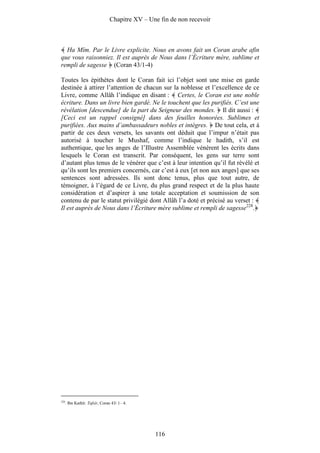 Chapitre XV – Une fin de non recevoir



  Ha Mîm. Par le Livre explicite. Nous en avons fait un Coran arabe afin
que vous raisonniez. Il est auprès de Nous dans l’Écriture mère, sublime et
rempli de sagesse (Coran 43/1-4)

Toutes les épithètes dont le Coran fait ici l’objet sont une mise en garde
destinée à attirer l’attention de chacun sur la noblesse et l’excellence de ce
Livre, comme Allâh l’indique en disant : Certes, le Coran est une noble
écriture. Dans un livre bien gardé. Ne le touchent que les purifiés. C’est une
révélation [descendue] de la part du Seigneur des mondes. Il dit aussi :
[Ceci est un rappel consigné] dans des feuilles honorées. Sublimes et
purifiées. Aux mains d’ambassadeurs nobles et intègres. De tout cela, et à
partir de ces deux versets, les savants ont déduit que l’impur n’était pas
autorisé à toucher le Mushaf, comme l’indique le hadith, s’il est
authentique, que les anges de l’Illustre Assemblée vénèrent les écrits dans
lesquels le Coran est transcrit. Par conséquent, les gens sur terre sont
d’autant plus tenus de le vénérer que c’est à leur intention qu’il fut révélé et
qu’ils sont les premiers concernés, car c’est à eux [et non aux anges] que ses
sentences sont adressées. Ils sont donc tenus, plus que tout autre, de
témoigner, à l’égard de ce Livre, du plus grand respect et de la plus haute
considération et d’aspirer à une totale acceptation et soumission de son
contenu de par le statut privilégié dont Allâh l’a doté et précisé au verset :
Il est auprès de Nous dans l’Écriture mère sublime et rempli de sagesse228.




228
      . Ibn Kathîr. Tafsîr, Coran 43/ 1– 4.




                                                116
 