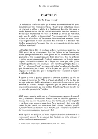 La vérité sur les salafites



                                           CHAPITRE XV
                                      Une fin de non-recevoir

Un authentique salafite est celui qui s’inspire du comportement des pieux
musulmans des trois premiers siècles de l’Hégire et un authentique sunnite
est celui qui se réfère et adhère à la Tradition du Prophète ( ) dans sa
totalité. Peut-on encore dire des radicaux musulmans dans leur ensemble et
de messieurs Muhammad ibn ‘Abd al-Wahhâb et Albânî en particulier,
qu’ils sont des salafites et des sunnites ? Peut-on encore dire d’eux, comme
le disent les orientalistes, qu’ils sont des fondamentalistes, alors que rien de
ce qu’ils préconisent n’a son fondement dans le Coran et la Tradition ? En
fait, leur antagonisme s’apparente bien plus au protestantisme chrétien qu’au
salafisme musulman !

Le Prophète ( ) a dit : « Il n’est pas un Envoyé, missionné avant moi par
Allâh auprès de sa communauté, dont les Apôtres et les Compagnons
n’aient appliqué sa sunna et se soient guidés par ses recommandations, sans
qu’ensuite ne leur succèdent des gens disant ce qu’ils ne font pas et faisant
ce qui ne leur est pas demandé. Celui qui les combattra par la main sera un
croyant, celui qui les combattra par la langue sera un croyant, celui qui les
combattra par le cœur sera un croyant ; ceci étant le degré le plus bas de la
foi229. » – « Lorsque l’un d’entre vous est témoin d’une chose répréhensible,
qu’il la condamne par la main ; s’il ne le peut pas, qu’il le fasse par la
langue ; s’il ne le peut pas, qu’il le fasse par le cœur – ceci étant le degré de
la foi le plus faible. »

À défaut d’avoir le pouvoir juridique d’ordonner l’autodafé de tous les
ouvrages de messieurs Ibn ‘Abd al-Wahhâb et Albânî, je n’ai pu dans cet
ouvrage, selon mes faibles connaissances et mes modestes moyens, qu’en
dénoncer la caducité. J’espère cependant que les jeunes musulmans y
trouveront les arguments qui leur font tant défaut lorsqu’ils sont harcelés par
ces prétendus garants de la Tradition.


Allâh, montre-nous la vérité sous sa véritable apparence et accorde-nous de
nous y conformer. Montre-nous l’erreur sous sa véritable apparence et
accorde-nous de nous en écarter. Guide-nous parmi ceux que Tu as guidés
et pardonne-nous, comme à ceux à qui Tu as pardonné. Sois notre allié
comme Tu fus Celui de ceux avant nous. Bénis ce dont Tu nous as gratifiés
et préserve-nous des maux que Tu as décrétés, car Tu es le seul à décider et
il n’est personne qui puisse juger contre Toi.

Allâh répands Tes bienfaits sur notre seigneur et maître Muhammad et sa
communauté, comme Tu as répandu Tes bienfaits sur notre seigneur et
maître Abraham et sa communauté.
229
      . Muslim. Chapitre de la foi. D’après ‘Abd Allâh ibn Mas‘ûd, hadîth n° 71 – Ahmad.




                                                       117
 