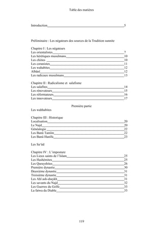 Table des matières



Introduction                                                       5



Préliminaire : Les négateurs des sources de la Tradition sunnite

Chapitre I : Les négateurs
Les orientalistes                                                  7
Les hérétiques musulmans                                           10
Les chiites                                                        10
Les coranistes                                                     11
Les wahabites                                                      12
Albânî                                                             12
Les radicaux musulmans                                             13

Chapitre II : Radicalisme et salafisme
Les salafites                                                      14
Les rénovateurs                                                    15
Les réformateurs                                                   16
Les innovateurs                                                    17

                               Première partie
Les wahhabites

Chapitre III : Historique
Localisation                                                       20
Le Najd                                                            20
Généalogie                                                         22
Les Banû Tamîm                                                     22
Les Banû Hanîfa                                                    23

Les Sa‘ûd

Chapitre IV : L’imposture
Les Lieux saints de l’Islam                                        25
Les Hashémites                                                     25
Les Qurayshites                                                    26
Première dynastie                                                  30
Deuxième dynastie                                                  31
Troisième dynastie                                                 31
Les Ahl ash-shaykh                                                 31
Les savants du Najd                                                32
Les Guerres du Golfe                                               33
La fatwa du Diable                                                 33




                                     119
 