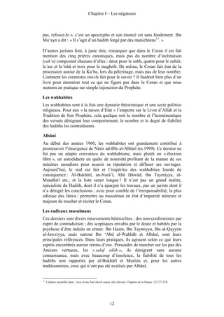 Chapitre I – Les négateurs



pas, refusez-le », c’est un apocryphe et son énoncé est sans fondement. Ibn
Mu‘ayn a dit : « Il s’agit d’un hadith forgé par des manichéens11. »

D’autres juristes font, à juste titre, remarquer que dans le Coran il est fait
mention des cinq prières canoniques, mais pas du nombre d’inclinaison
(rak‘a) composant chacune d’elles : deux pour le subh, quatre pour le zuhûr,
le‘asr et le‘ishâ et trois pour le maghrib. De même, le Coran fait état de la
procession autour de la Ka‘ba, lors du pèlerinage, mais pas de leur nombre.
Comment les coranistes ont-ils fait pour le savoir ? Il faudrait bien plus d’un
livre pour énumérer tout ce qui ne figure pas dans le Coran et que nous
mettons en pratique sur simple injonction du Prophète.

Les wahhabites
Les wahhabites sont à la fois une dynastie théocratique et une secte politico
religieuse. Pour eux « la raison d’État » l’emporte sur le Livre d’Allâh et la
Tradition de Son Prophète, cela quelque soit le nombre et l’herméneutique
des versets dénigrant leur comportement, le nombre et le degré de fiabilité
des hadiths les contredisants.

Albânî
Au début des années 1960, les wahhabites ont grandement contribué à
promouvoir l’émergence de Nâsir ad-Dîn al-Albânî (m.1999). Ce dernier ne
fut pas un adepte convaincu du wahhabisme, mais plutôt un « électron
libre », un autodidacte en quête de notoriété profitant de la manne de ses
mécènes saoudiens pour asseoir sa réputation et diffuser ses ouvrages.
Aujourd’hui, le mal est fait et l’impéritie des wahhabites lourde de
conséquence : Al-Bukhârî, an-Nasâ’î, Abû Dâwûd, Ibn Taymiyya, al-
Mundhirî etc., et la liste serait longue ! Il n’est pas un grand maître,
spécialiste du Hadith, dont il n’a épargné les travaux, pas un juriste dont il
n’a dénigré les conclusions ; avec pour comble de l’irresponsabilité, la plus
odieuse des fatwa : permettre au musulman en état d’impureté mineure et
majeure de toucher et réciter le Coran.

Les radicaux musulmans
Ces derniers sont divers mouvements hétéroclites ; des non-conformistes par
esprit de contradiction ; des sceptiques envahis par le doute et habités par la
psychose d’être induits en erreur. Ibn Hazm, Ibn Taymiyya, Ibn al-Qayyim
al-Jawziyya, mais surtout Ibn ‘Abd al-Wahhâb et Albânî, sont leurs
principales références. Dans leurs pratiques, ils agissent selon ce que leurs
esprits encombrés auront retenu d’eux. Persuadés de marcher sur les pas des
Anciens vertueux, les « salaf sâlih », ils dénigrent sans aucune
connaissance, mais avec beaucoup d’insolence, la fiabilité de tous les
hadiths non rapportés par al-Bukhârî et Muslim et, pour les autres
traditionnistes, ceux qui n’ont pas été avalisés par Albânî.


11
     . Citation recueillie dans ‘Awn al-ma‘bûd sharh sunan Abû Dâwûd. Chapitre de la Sunna. 12/277-278.




                                                        12
 