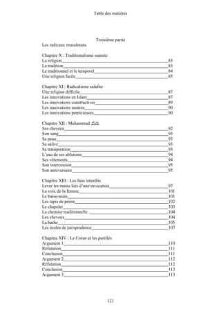 Table des matières




                              Troisième partie
Les radicaux musulmans

Chapitre X : Traditionalisme sunnite
La religion                                      83
La tradition                                     83
Le traditionnel et le temporel                   84
Une religion facile                              85

Chapitre XI : Radicalisme salafite
Une religion difficile                           87
Les innovations en Islam                         87
Les innovations constructives                    89
Les innovations neutres                          90
Les innovations pernicieuses                     90

Chapitre XII : Muhammad ‫ﷺ‬
Ses cheveux                                      92
Son sang                                         93
Sa peau                                          93
Sa salive                                        93
Sa transpiration                                 93
L’eau de ses ablutions                           94
Ses vêtements                                    94
Son intercession                                 95
Son anniversaire                                 95

Chapitre XIII : Les faux interdits
Lever les mains lors d’une invocation            97
La voix de la femme                              101
Le baise-main                                    101
Les tapis de prière                              102
Le chapelet                                      103
La chemise traditionnelle                        104
Les cheveux                                      104
La barbe                                         105
Les écoles de jurisprudence                      107

Chapitre XIV : Le Coran et les purifiés
Argument 1                                       110
Réfutation                                       111
Conclusion                                       111
Argument 2                                       112
Réfutation                                       112
Conclusion                                       113
Argument 3                                       113




                                     121
 