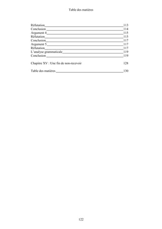 Table des matières



Réfutation                                      113
Conclusion                                      114
Argument 4                                      115
Réfutation                                      115
Conclusion                                      117
Argument 5                                      117
Réfutation                                      117
L’analyse grammaticale                          119
Conclusion                                      119

Chapitre XV : Une fin de non-recevoir           128

Table des matières                              130




                                  122
 