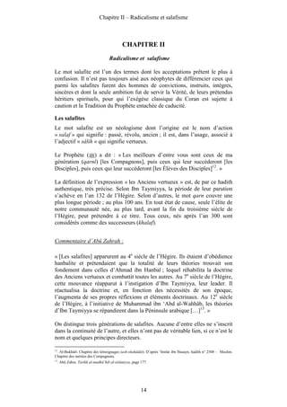 Chapitre II – Radicalisme et salafisme



                                             CHAPITRE II
                                     Radicalisme et salafisme

Le mot salafite est l’un des termes dont les acceptations prêtent le plus à
confusion. Il n’est pas toujours aisé aux néophytes de différencier ceux qui
parmi les salafites furent des hommes de convictions, instruits, intègres,
sincères et dont la seule ambition fut de servir la Vérité, de leurs prétendus
héritiers spirituels, pour qui l’exégèse classique du Coran est sujette à
caution et la Tradition du Prophète entachée de caducité.

Les salafites
Le mot salafite est un néologisme dont l’origine est le nom d’action
« salaf » qui signifie : passé, révolu, ancien ; il est, dans l’usage, associé à
l’adjectif « sâlih » qui signifie vertueux.

Le Prophète ( ) a dit : « Les meilleurs d’entre vous sont ceux de ma
génération (qarnî) [les Compagnons], puis ceux qui leur succèderont [les
Disciples], puis ceux qui leur succèderont [les Élèves des Disciples]12. »

La définition de l’expression « les Anciens vertueux » est, de par ce hadith
authentique, très précise. Selon Ibn Taymiyya, la période de leur parution
s’achève en l’an 132 de l’Hégire. Selon d’autres, le mot qarn couvre une
plus longue période ; au plus 100 ans. En tout état de cause, seule l’élite de
notre communauté née, au plus tard, avant la fin du troisième siècle de
l’Hégire, peut prétendre à ce titre. Tous ceux, nés après l’an 300 sont
considérés comme des successeurs (khalaf).


Commentaire d’Abû Zahrah :

« [Les salafites] apparurent au 4e siècle de l’Hégire. Ils étaient d’obédience
hanbalite et prétendaient que la totalité de leurs théories trouvait son
fondement dans celles d’Ahmad ibn Hanbal ; lequel réhabilita la doctrine
des Anciens vertueux et combattit toutes les autres. Au 7e siècle de l’Hégire,
cette mouvance réapparut à l’instigation d’Ibn Taymiyya, leur leader. Il
réactualisa la doctrine et, en fonction des nécessités de son époque,
l’augmenta de ses propres réflexions et éléments doctrinaux. Au 12e siècle
de l’Hégire, à l’initiative de Muhammad ibn ‘Abd al-Wahhâb, les théories
d’Ibn Taymiyya se répandirent dans la Péninsule arabique […]13. »

On distingue trois générations de salafites. Aucune d’entre elles ne s’inscrit
dans la continuité de l’autre, et elles n’ont pas de véritable lien, si ce n’est le
nom et quelques principes directeurs.

12
   . Al-Bukhârî. Chapitre des témoignages (ash-shahâdât). D’après ‘Imrân ibn Husayn, hadith n° 2508 – Muslim.
Chapitre des mérites des Compagnons.
13
     . Abû Zahra. Tarîkh al-madhâ’hib al-islâmiyya, page 177.




                                                         14
 