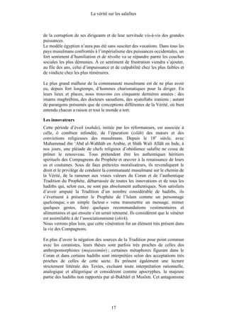 La vérité sur les salafites



de la corruption de ses dirigeants et de leur servitude vis-à-vis des grandes
puissances.
Le modèle égyptien n’aura pas été sans susciter des vocations. Dans tous les
pays musulmans confrontés à l’impérialisme des puissances occidentales, un
fort sentiment d’humiliation et de révolte va se répandre parmi les couches
sociales les plus démunies. À ce sentiment de frustration viendra s’ajouter,
au file des ans, celui d’impuissance et de culpabilité chez les plus faibles et
de vindicte chez les plus téméraires.

Le plus grand malheur de la communauté musulmane est de ne plus avoir
eu, depuis fort longtemps, d’hommes charismatiques pour la diriger. En
leurs lieux et places, nous trouvons ces cinquante dernières années : des
imams maghrébins, des docteurs saoudiens, des ayatollahs iraniens ; autant
de parangons présumés que de conceptions différentes de la Vérité, où bien
entendu chacun a raison et tout le monde a tort.

Les innovateurs
Cette période d’éveil (nahda), initiée par les réformateurs, est associée à
celle, ô combien infondée, de l’épuration (islâh) des mœurs et des
convictions religieuses des musulmans. Depuis le 18e siècle, avec
Muhammad ibn ‘Abd al-Wahhâb en Arabie, et Shâh Wali Allâh en Inde, à
nos jours, une pléiade de chefs religieux d’obédience salafite ne cessa de
prôner le renouveau. Tous prétendent être les authentiques héritiers
spirituels des Compagnons du Prophète et œuvrer à la renaissance de leurs
us et coutumes. Sous de faux prétextes moralisateurs, ils revendiquent le
droit et le privilège de conduire la communauté musulmane sur le chemin de
la Vérité, de la ramener aux vraies valeurs du Coran et de l’authentique
Tradition du Prophète, débarrassée de toutes les innovations et de tous les
hadiths qui, selon eux, ne sont pas absolument authentiques. Non satisfaits
d’avoir amputé la Tradition d’un nombre considérable de hadiths, ils
s’évertuent à présenter le Prophète de l’Islam comme un personnage
quelconque, « un simple facteur » venu transmettre un message, mimer
quelques gestes, faire quelques recommandations vestimentaires et
alimentaires et qui ensuite s’en serait retourné. Ils considèrent que le vénérer
est assimilable à de l’associationnisme (shirk).
Nous verrons plus loin, que cette vénération fut un élément très présent dans
la vie des Compagnons.

En plus d’avoir la négation des sources de la Tradition pour point commun
avec les coranistes, leurs thèses sont parfois très proches de celles des
anthropomorphistes (mujassimûn) ; certaines métaphores figurant dans le
Coran et dans certains hadiths sont interprétées selon des acceptations très
proches de celles de cette secte. Ils prônent également une lecture
strictement littérale des Textes, excluant toute interprétation rationnelle,
analogique et allégorique et considèrent comme apocryphes, la majeure
partie des hadiths non rapportés par al-Bukhârî et Muslim. Cet antagonisme




                                       17
 