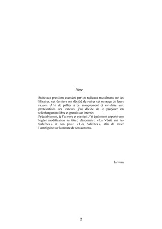 Note

Suite aux pressions exercées par les radicaux musulmans sur les
libraires, ces derniers ont décidé de retirer cet ouvrage de leurs
rayons. Afin de pallier à ce manquement et satisfaire aux
protestations des lecteurs, j’ai décidé de le proposer en
téléchargement libre et gratuit sur internet.
Préalablement, je l’ai revu et corrigé. J’ai également apporté une
légère modification au titre ; désormais : « La Vérité sur les
Salafites » et non plus : « Les Salafites », afin de lever
l’ambiguïté sur la nature de son contenu.




                                                          Jarman




                                2
 