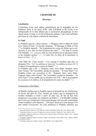 Chapitre III - Historique



                                             CHAPITRE III
                                                 Historique

Localisation
L’historique d’une secte débute généralement par la biographie de son
fondateur. Dans le cas précis d’Ibn ‘Abd al-Wahhâb et Ibn Sa‘ûd, il est
indispensable de le faire débuter par la localisation géographique de leur
région natale, le Najd, à l’est de la Péninsule arabique ; tant l’aura maléfique
qui émane de cette région a suborné de musulmans.

Le Najd
Le Prophète ( ) dit, à deux reprises : « “Seigneur, béni le Shâm (le Nord)
et le Yaman (le Sud.” Un homme demanda : “Ô Messager d’Allâh, et l’Est
?” Le Prophète répondit : “De là paraîtront les cornes du Diable (qarn ash-
shaytân) et avec elles les neuf dixièmes des maux14.” » Et, dans la version
d’at-Tabarânî : « […] et avec elles les neuf dixièmes de la mécréance (kufr)
et des maladies acerbes15. » – « L’antre [litt. La tête], de la mécréance se
trouve à l’Est […]16. »

‘Abd Allâh ibn ‘Umar raconte : « J’ai entendu le Prophète ( ) dire, en
désignant l’Est : “Là ! La sédition se trouve là ! La sédition se trouve là ! À
l’endroit d’où paraîtront les cornes du Diable17”. »
Le Prophète ( ) a dit : « “Seigneur, bénis notre Shâm. Seigneur, bénis
notre Yaman.” De l’assemblée, quelqu’un demanda : “Et notre Najd ?” Le
Prophète réitéra son invocation et dit : “Seigneur, bénis notre Shâm.
Seigneur, bénis notre Yaman.” De l’assemblée, quelqu’un demanda : “Et
notre Najd ?” Il me semble que la troisième fois il dit : “De là proviendront
les secousses et la sédition, et de là paraîtront les cornes du diable18.” »


Commentaire d’Ibn Hajar :

Al-Muhlib explique que le Prophète ignora la demande de son interlocuteur
en faveur des gens de l’Est, sachant par avance que la propagation de
troubles multiples se ferait à partir de chez eux, du fait de leur forte
propension à succomber aux tentations du Diable […] Al-Khattâbî explique
que le mot qarn [traduit par cornes] peut désigner une nouvelle communauté
venant remplacer celle disparue […] D’autres disent qu’à cette époque l’Est
était infesté d’incroyants. Par cette prédiction le Prophète informait que

14
     . Ahmad ibn Hanbal. Chapitre de ‘Abd Allâh ibn ‘Umar ibn al-Khattâb. D’après Ibn ‘Umar, hadith n°5644.
15
     . Al-Haythamî. Majma‘a az-zawâ’id. Chapitre des vertus (al-manâqib). D’après Ibn ‘Umar, hadith n°16637.
16
 . Al-Bukhârî. Chapitre du début de la création (bad al-khalq). D’après Abû Hurayra, hadith n°3125 – Muslim
Chapitre de la foi (al-imân).
17
   . Al-Bukhârî. Chapitre du début de la création. D’après ‘Abd Allâh ibn ‘Umar, hadith n°3105 – Muslim. Chapitre
de la sédition (al-fitan).
18
     . Al-Bukhârî. Chapitre de la sédition. D’après ‘Abd Allâh ibn ‘Umar, hadith n°6681.




                                                          20
 