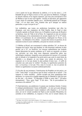 La vérité sur les salafites



c’est à partir de là que débuterait la sédition, et il en fut ainsi […] Al-
Khattâbî dit que le Najd se trouve à l’Est, que pour les Médinois, il désigne
les déserts irakiens et les régions alentours, que tout cela correspond à l’Est
de Médine et que le mot najd signifie : terrains en élévation, par opposition
à ceux situés en contrebas appelés gawr. Ad-Dawâdî prétend qu’il désigne
l’Irak ; s’il en était ainsi, cela voudrait dire qu’il désigne un endroit
particulier, ce qui n’est pas le cas19.

Les wahhabites, que toutes ces prédictions horripilent, tant elles les
désignent, sont tous originaires du Wâd Hanîfa, dans le Najd et dont
l’actuelle capitale est Riyad. Selon eux, le Prophète ne parle pas de Riyad et
sa banlieue, mais de l’Irak et de la Perse. Ils s’appuient en cela sur certains
faits historiques et les commentaires de savants réputés du 12e et 15e siècle.
Même si la pertinence de ces commentaires, impliquant les Perses et les
Iraqiens – les khârijîtes et les chiites – ne peut être remise en question, ils ne
sauraient exclure la secte wahhabite, cela pour les raisons suivantes :

1°) Médine et Riyad, ont exactement le même méridien, 24°, en dessus du
Tropique du Cancer, alors que Karbala, la ville historique irakienne la plus
proche, est à 33°, au Nord-Est. Les moyens rudimentaires par lesquels
étaient déterminés les points cardinaux au 6e siècle ne sauraient, en aucun
cas, prévaloir sur ceux dont nous disposons aujourd’hui grâce aux
technologies modernes, lesquelles nous permettent de mesurer à la seconde
près la latitude et la longitude d’un point précis que seule la main bénie du
Prophète a su désigner, en son temps, avec autant de précision. Cet
argument est à n’en pas douter le plus probant d’entre tous ; il suffit de
consulter une carte pour le vérifier ! De plus, la signification première du
mot « al-mashriq » n’est pas l’Est, mais le Levant et, rien ne permet de
limiter sa signification à un point cardinal particulier.

2°) En plus de son insistance, l’interlocuteur du Prophète est très précis, car
il dit “ notre Najd ” ce qui prouve que les deux versants de ce massif – l’un
iraquien et l’autre saoudien – étaient occupés par deux populations bien
distinctes. La version de ce hadith rapportée par at-Tabarânî et Abû Nu‘aym
en fait état : « Ils dirent : “Ô Messager d’Allâh et notre Irak ?” [D’autres
rétorquèrent] : “Non, notre Najd.” Il dit alors : “De là proviendront les
secousses et la sédition20.” »

3°) Sauf précision, une prédiction n’a jamais une incidence limitée. Comme
l’a indiqué précédemment l’imam al-Khattâbî : « le mot qarn peut désigner
une nouvelle communauté venant remplacer celle disparue » ; et il en fut
ainsi, car sur le versant saoudien du Najd se sont succédés Musaylima, les
carmâtes et les wahhabites, et, toujours à l’Est, sur le versant irakien, les


19
     . Ibn Hajar. Fath al-Bârî bi sharh Sahîh al-Bukhârî. 13/51. Chapitre de la sédition.
20
 . Citation de ce hadith recueillie dans : Al-arba‘în al-buldâniyya fî al- ahâdîth an-Najdâniyya, du Dr Sa‘ûd ibn
‘Abd Allâh al-Fanîsân. Page 47.




                                                            21
 