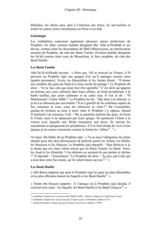 Chapitre III - Historique



khârijîtes, les chiites puis, plus à l’intérieur des terres, les mu‘tazilites et
toutes les autres sectes musulmanes en Perse et en Irak.

Généalogie
Les wahhabites contestent également plusieurs autres prédictions du
Prophète. En effet, certains hadiths désignent Ibn ‘Abd al-Wahhâb et ses
dévots, comme étant les descendants de Dhû-l-Khuwaysira, un interlocuteur
insolent du Prophète, du clan des Banû Tamîm. D’autres hadiths désignent
les Sa‘ûd comme étant ceux de Musaylima, le faux prophète, du clan des
Banû Hanîfa.

Les Banû Tamîm
Abû Sa‘îd al-Khudrî raconte : « Alors que ‘Alî se trouvait au Yémen, il fit
parvenir au Prophète ( ) une gangue d’or qu’il partagea ensuite entre
[quatre personnes]. Vexés, les Qurayshites et les Ansârs dirent : “Il donne
aux notables des gens du Najd et il nous exclut du partage.” Le Prophète dit
alors : “Je ne fais cela que pour leur être agréable.” C’est alors qu’apparut
un homme aux yeux enfoncés dans leurs orbites, au front protubérant, à la
barbe touffue, aux joues saillantes et au crâne rasé. Il vint et dit : “Ô
Muhammad ! Craint Allâh !” Le Prophète lui dit : “Qui donc Lui obéirait, si
je ne Lui obéissais pas moi-même ? Il m’a gratifié de Sa confiance auprès de
Ses créatures et vous, vous me refuseriez la vôtre ?” De l’assemblée,
quelqu’un réclama sa mise à mort, mais le Prophète s’y opposa. Quand
[l’insolent] s’en retourna, il dit : “De sa postérité naîtront des gens, ils liront
le Coran, mais il ne dépassera pas leurs gorges. Ils quitteront l’Islam à la
vitesse avec laquelle une flèche transperce une proie. Ils tueront les
musulmans et épargneront les polythéistes. S’il m’était donné de vivre à leur
époque je les aurais exterminés comme le furent les ‘Adîtes21. ” »

Al-Aqra‘ ibn Habis dit au Prophète ( ) : « Tu as reçu l’allégeance de [clans
réputés pour être des] détrousseurs de pèlerins parmi les Aslam, les Ghifar,
les Muzayna et les Juhayna. Le Prophète ( ) répondit : “Que dirais-tu si je
te disais que ces clans valent mieux que les Banû Tamîm, les Banû ‘Amir,
les Asad et les Ghatafan ? Ces derniers ne seraient-ils pas perdus et déchus
?” Il répondit : “Assurément.” Le Prophète dit alors : “Je jure, par Celui qui
a mon âme entre Ses mains, qu’ils valent mieux qu’eux22.” »

Les Banû Hanîfa
« Abû Barza rapporte que pour le Prophète ( ) les gens les plus détestables
et les plus effrontés étaient les Saquîfs et les Banû Hanîfa23. »

« ‘Imrân ibn Husayn rapporte : À l’époque où le Prophète ( ) décéda, il
exécrait trois clans : les Saquîfs, les Banû Hanîfa et les Banû Umayya24. »

21
     Al-Bukhârî. Chapitre de l’Unicité (tawhîd) Hadith n°6995 – Muslim. Chapitre de l’impôt rituel (zakat).
22
     Al-Bukhârî. Chapitre des vertus (manâqib). D’après le père d’Abû Bakrat, hadith n°3325.
23
     . Ahmad ibn Hanbal. Chapitre des gens de Basra (al-basriyyîn). Hadith n°19798.




                                                         22
 
