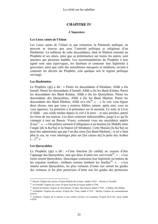 La vérité sur les salafites



                                             CHAPITRE IV
                                               L’imposture

Les Lieux saints de l’Islam
Les Lieux saints de l’Islam et, par extension, la Péninsule arabique, ne
peuvent se trouver que sous l’autorité politique et religieuse d’un
Hashémite. La noblesse de cette descendance, dont la filiation remonte au
Prophète et ses aïeux, ainsi que sa prééminence sur toutes les autres, sont
attestées par plusieurs hadiths. Les recommandations du Prophète à leur
égard sont sans équivoques, les destituer et contester leur légitimité à
gouverner, ainsi que celle des autochtones mecquois et médinois, revient à
contester les décrets du Prophète, cela quelque soit le régime politique
envisagé.

Les Hashémites
Le Prophète ( ) a dit : « Parmi les descendants d’Abraham, Allâh a élu
Ismaël. Parmi les descendants d’Ismaël, Allâh a élu les Banû Kinâna. Parmi
les descendants des Banû Kinâna, Allâh a élu les Qurayshites. Parmi les
descendants des Qurayshites, Allâh a élu les Banû Hâshim. Parmi les
descendants des Banû Hâshim, Allâh m’a élu26. » – « Je vais vous léguer
deux choses, tant que vous y resterez fidèles, jamais, après moi, vous ne
vous égarerez. La première a la préséance sur la seconde. Ce sont, le Livre
d’Allâh – une corde tendue depuis le ciel à la terre – et mes proches, parmi
les Gens de ma maison. Les deux resteront indissociables, jusqu’à ce qu’ils
viennent à moi au Bassin. Voyez, comment vous me succèderez auprès
d’eux27. » – « On prêtera serment d’allégeance à un homme [le Mahdî] entre
l’angle [de la Ka‘ba] et la Station [d’Abraham]. Cette Maison [la Ka‘ba] ne
peut être administrée que par l’un des siens [les Banû Hâshim] ; si tel n’était
plus le cas, ne vous interrogez plus sur [les causes de] la perte des Arabes
[…]28. »

Les Qurayshites
Le Prophète ( ) a dit : « Cette fonction [le califat] ne cessera d’être
l’apanage des Qurayshites, tant que deux d’entre eux survivront29. » – « Les
émirs seront Qurayshites. Quiconque contestera leur légitimité ou tentera de
les expulser tombera ; tombera comme tombent les feuilles30. » – « Les
imams seront Qurayshites, les plus vertueux d’entre eux seront les guides
des vertueux et les plus pernicieux d’entre eux les guides des pernicieux


26
     . Muslim. Chapitre des mérites. D’après Wâthila ibn al-Asqa‘, hadith n°4221 – Ahmad, at-Tirmidhî.
27
     . At-Tirmidhî. Chapitre des vertus. D’après Zayd ibn al-Arqam, hadith n°3788.
28
     . Ahmad ibn Hanbal. Chapitre de Abû Hurayra. D’après Abû Hurayra, hadith n°7929 – al-Hâkim, Ibn Hibbân.
29
  . Al-Bukhârî. Chapitre des mérites. D’après Ibn ‘Umar, hadith n°3310 – Muslim. Chapitre du commandement
(imâra).
30
   . Al-Hakim. Chapitre de la sédition et des conflits (al-fitan wa-l-malâhim). D’après Ka‘b ibn ‘Ajwâ, hadith
n°8528.




                                                         25
 