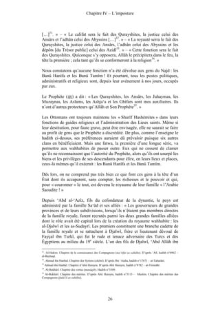 Chapitre IV – L’imposture



[…]31. » – « Le califat sera le fait des Qurayshites, la justice celui des
Ansârs et l’adhân celui des Abyssins […]32. » – « La royauté serra le fait des
Qurayshites, la justice celui des Ansârs, l’adhân celui des Abyssins et les
dépôts [du Trésor public] celui des Azidî33. » – « Cette fonction sera le fait
des Qurayshites. Quiconque s’y opposera, Allâh le précipitera dans le feu, la
tête la première ; cela tant qu’ils se conformeront à la religion34. »

Nous constatons qu’aucune fonction n’a été dévolue aux gens du Najd : les
Banû Hanîfa et les Banû Tamîm ! Et pourtant, tous les postes politiques,
administratifs et religieux sont, depuis leur avènement à nos jours, occupés
par eux.

Le Prophète ( ) a dit : « Les Qurayshites, les Ansârs, les Juhaymas, les
Muzaynas, les Aslams, les Ashja‘a et les Ghifars sont mes auxiliaires. Ils
n’ont d’autres protecteurs qu’Allâh et Son Prophète35. »

Les Ottomans ont toujours maintenu les « Sharîf Hashémites » dans leurs
fonctions de guides religieux et l’administration des Lieux saints. Même si
leur destitution, pour faute grave, peut être envisagée, elle ne saurait se faire
au profit de gens que le Prophète a discrédité. De plus, comme l’enseigne le
hadith ci-dessus, ses préférences auraient dû prévaloir puisque six autres
clans en bénéficiaient. Mais une fatwa, la première d’une longue série, va
permettre aux wahhabites de passer outre. Eux qui ne cessent de clamer
qu’ils ne reconnaissent que l’autorité du Prophète, alors qu’ils ont usurpé les
biens et les privilèges de ses descendants pour élire, en leurs lieux et places,
ceux-là mêmes qu’il exécrait : les Banû Hanîfa et les Banû Tamîm.

Dès lors, on ne comprend pas très bien ce que font ces gens à la tête d’un
État dont ils accaparent, sans compter, les richesses et le pouvoir et qui,
pour « couronner » le tout, est devenu le royaume de leur famille « l’Arabie
Saoudite ! »

Depuis ‘Abd al-‘Azîz, fils du cofondateur de la dynastie, le pays est
administré par la famille Sa‘ûd et ses alliés : « Les gouverneurs de grandes
provinces et de leurs subdivisions, lorsqu’ils n’étaient pas membres directes
de la famille royale, furent recrutés parmi les deux grandes familles alliées
dont le rôle avait été capital lors de la création du royaume wahhabite : les
al-Djalwî et les as-Sudayrî. Les premiers constituent une branche cadette de
la famille royale et se rattachent à Djalwî, frère et lieutenant dévoué de
Fayçal ibn Turkî, qui fut le rude et tenace adversaire des Turcs et des
Égyptiens au milieu du 19e siècle. L’un des fils de Djalwî, ‘Abd Allâh ibn

31
  . Al-Hakim. Chapitre de la connaissance des Compagnons (ma‘rifat as-sahâba). D’après ‘Alî, hadith n°6962 –
al-Bayhaqî.
32
     . Ahmad ibn Hanbal. Chapitre des Syriens (shâmî). D’après Ibn ‘Ataba, hadith n°17671 – at-Tabarânî.
33
     Ahmad ibn Hanbal. Chapitre d’Abû Hurayra. D’après Abû Hurayra, hadith n°8782 – at-Tirmidhî.
34
     . Al-Bukhârî. Chapitre des vertus (manâqib). Hadith n°3309.
35
   Al-Bukhârî. Chapitre des mérites. D’après Abû Hurayra, hadith n°3313 – Muslim. Chapitre des mérites des
Compagnons (fadâ’il as-sahâba).




                                                         26
 