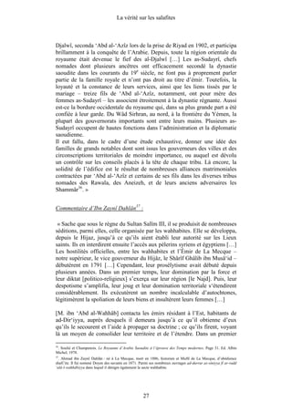 La vérité sur les salafites



Djalwî, seconda ‘Abd al-‘Azîz lors de la prise de Riyad en 1902, et participa
brillamment à la conquête de l’Arabie. Depuis, toute la région orientale du
royaume était devenue le fief des al-Djalwî […] Les as-Sudayrî, chefs
nomades dont plusieurs ancêtres ont efficacement secondé la dynastie
saoudite dans les courants du 19e siècle, ne font pas à proprement parler
partie de la famille royale et n’ont pas droit au titre d’émir. Toutefois, la
loyauté et la constance de leurs services, ainsi que les liens tissés par le
mariage – treize fils de ‘Abd al-‘Azîz, notamment, ont pour mère des
femmes as-Sudayrî – les associent étroitement à la dynastie régnante. Aussi
est-ce la bordure occidentale du royaume qui, dans sa plus grande part a été
confiée à leur garde. Du Wâd Sirhran, au nord, à la frontière du Yémen, la
plupart des gouvernorats importants sont entre leurs mains. Plusieurs as-
Sudayrî occupent de hautes fonctions dans l’administration et la diplomatie
saoudienne.
Il eut fallu, dans le cadre d’une étude exhaustive, donner une idée des
familles de grands notables dont sont issus les gouverneurs des villes et des
circonscriptions territoriales de moindre importance, ou auquel est dévolu
un contrôle sur les conseils placés à la tête de chaque tribu. Là encore, la
solidité de l’édifice est le résultat de nombreuses alliances matrimoniales
contractées par ‘Abd al-‘Azîz et certains de ses fils dans les diverses tribus
nomades des Rawala, des Aneizeh, et de leurs anciens adversaires les
Shammâr36. »


Commentaire d’Ibn Zaynî Dahlân37 :

 « Sache que sous le règne du Sultan Salîm III, il se produisit de nombreuses
séditions, parmi elles, celle organisée par les wahhabites. Elle se développa,
depuis le Hijaz, jusqu’à ce qu’ils aient établi leur autorité sur les Lieux
saints. Ils en interdirent ensuite l’accès aux pèlerins syriens et égyptiens […]
Les hostilités officielles, entre les wahhabites et l’Émir de La Mecque –
notre supérieur, le vice gouverneur du Hijâz, le Shârîf Ghâlib ibn Musâ‘id –
débutèrent en 1791 […] Cependant, leur prosélytisme avait débuté depuis
plusieurs années. Dans un premier temps, leur domination par la force et
leur diktat [politico-religieux] s’exerça sur leur région [le Najd]. Puis, leur
despotisme s’amplifia, leur joug et leur domination territoriale s‘étendirent
considérablement. Ils exécutèrent un nombre incalculable d’autochtones,
légitimèrent la spoliation de leurs biens et insultèrent leurs femmes […]

[M. ibn ‘Abd al-Wahhâb] contacta les émirs résidant à l’Est, habitants de
ad-Dir‘iyya, auprès desquels il demeura jusqu’à ce qu’il obtienne d’eux
qu’ils le secourent et l’aide à propager sa doctrine ; ce qu’ils firent, voyant
là un moyen de consolider leur territoire et de l’étendre. Dans un premier

36
 . Soulié et Champenois. Le Royaume d’Arabie Saoudite à l’épreuve des Temps modernes. Page 31. Ed. Albin
Michel, 1978.
37
   . Ahmad ibn Zaynî Dahlân : né à La Mecque, mort en 1886, historien et Muftî de La Mecque, d’obédience
shafi’ite. Il fut nommé Doyen des savants en 1871. Parmi ses nombreux ouvrages ad-durrar as-siniyya fî ar-radd
‘alâ-l-wahhâbiyya dans lequel il dénigre également la secte wahhabite.




                                                     27
 