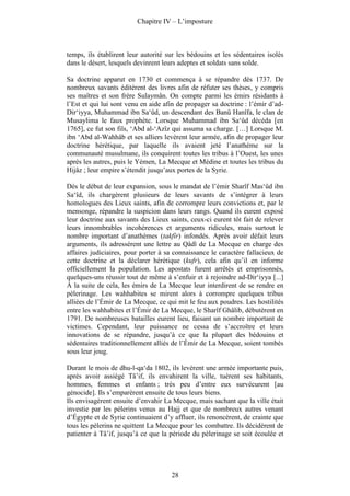 Chapitre IV – L’imposture



temps, ils établirent leur autorité sur les bédouins et les sédentaires isolés
dans le désert, lesquels devinrent leurs adeptes et soldats sans solde.

Sa doctrine apparut en 1730 et commença à se répandre dès 1737. De
nombreux savants éditèrent des livres afin de réfuter ses thèses, y compris
ses maîtres et son frère Sulaymân. On compte parmi les émirs résidants à
l’Est et qui lui sont venu en aide afin de propager sa doctrine : l’émir d’ad-
Dir‘iyya, Muhammad ibn Sa‘ûd, un descendant des Banû Hanîfa, le clan de
Musaylima le faux prophète. Lorsque Muhammad ibn Sa‘ûd décéda [en
1765], ce fut son fils, ‘Abd al-‘Azîz qui assuma sa charge. […] Lorsque M.
ibn ‘Abd al-Wahhâb et ses alliers levèrent leur armée, afin de propager leur
doctrine hérétique, par laquelle ils avaient jeté l’anathème sur la
communauté musulmane, ils conquirent toutes les tribus à l’Ouest, les unes
après les autres, puis le Yémen, La Mecque et Médine et toutes les tribus du
Hijâz ; leur empire s’étendit jusqu’aux portes de la Syrie.

Dès le début de leur expansion, sous le mandat de l’émir Sharîf Mas‘ûd ibn
Sa‘îd, ils chargèrent plusieurs de leurs savants de s’intégrer à leurs
homologues des Lieux saints, afin de corrompre leurs convictions et, par le
mensonge, répandre la suspicion dans leurs rangs. Quand ils eurent exposé
leur doctrine aux savants des Lieux saints, ceux-ci eurent tôt fait de relever
leurs innombrables incohérences et arguments ridicules, mais surtout le
nombre important d’anathèmes (takfîr) infondés. Après avoir défait leurs
arguments, ils adressèrent une lettre au Qâdî de La Mecque en charge des
affaires judiciaires, pour porter à sa connaissance le caractère fallacieux de
cette doctrine et la déclarer hérétique (kufr), cela afin qu’il en informe
officiellement la population. Les apostats furent arrêtés et emprisonnés,
quelques-uns réussir tout de même à s’enfuir et à rejoindre ad-Dir‘iyya [...]
À la suite de cela, les émirs de La Mecque leur interdirent de se rendre en
pèlerinage. Les wahhabites se mirent alors à corrompre quelques tribus
alliées de l’Émir de La Mecque, ce qui mit le feu aux poudres. Les hostilités
entre les wahhabites et l’Émir de La Mecque, le Sharîf Ghâlib, débutèrent en
1791. De nombreuses batailles eurent lieu, faisant un nombre important de
victimes. Cependant, leur puissance ne cessa de s’accroître et leurs
innovations de se répandre, jusqu’à ce que la plupart des bédouins et
sédentaires traditionnellement alliés de l’Émir de La Mecque, soient tombés
sous leur joug.

Durant le mois de dhu-l-qa‘da 1802, ils levèrent une armée importante puis,
après avoir assiégé Tâ’if, ils envahirent la ville, tuèrent ses habitants,
hommes, femmes et enfants ; très peu d’entre eux survécurent [au
génocide]. Ils s’emparèrent ensuite de tous leurs biens.
Ils envisagèrent ensuite d’envahir La Mecque, mais sachant que la ville était
investie par les pèlerins venus au Hajj et que de nombreux autres venant
d’Égypte et de Syrie continuaient d’y affluer, ils renoncèrent, de crainte que
tous les pèlerins ne quittent La Mecque pour les combattre. Ils décidèrent de
patienter à Tâ’if, jusqu’à ce que la période du pèlerinage se soit écoulée et




                                     28
 