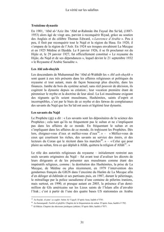 La vérité sur les salafites



Troisième dynastie
En 1901, ‘Abd al-‘Aziz ibn ‘Abd ar-Rahmân ibn Faysal ibn Sa‘ûd, (1887-
1953) alors âgé de vingt ans, parvint à reconquérir Riyad, grâce au soutien
des Anglais et du célèbre Thomas Edward, « Lawrence d’Arabie ». Peu à
peu, il finit par reconquérir tout le Najd et la région du Hasa. En 1920, il
s’empara de la région de l’Asîr. En 1924 ses troupes envahirent La Mecque
et en 1925 Médine et Djedda. Le 8 janvier 1926, il se fit proclamer roi du
Hijâz et, le 29 janvier 1927, fut officiellement constitué « Le royaume du
Hijâz, du Najd et de ses dépendances », lequel devint le 21 septembre 1932
« le Royaume d’Arabie Saoudite ».

Les Ahl ash-shaykh
Les descendants de Muhammad ibn ‘Abd al-Wahhâb les « Ahl ash-shaykh »
sont quant à eux très présents dans les affaires religieuses et politiques du
royaume et tout autant, mais de façon beaucoup plus discrète, dans les
finances. Jambe de bois du système actuel, sans réel pouvoir de décision, ils
cogèrent la dynastie depuis sa création ; leur vocation première étant de
pérenniser le mythe et la doctrine de leur aïeul. La Loi musulmane exigeant
des régnants qu’ils soient musulmans, Hashémites, saints d’esprit et
incorruptibles, c’est par le biais de ce mythe et des fatwas de complaisance
des savants du Najd que les Sa‘ûd ont assis et légitimé leur dynastie.

Les savants du Najd
Le Prophète ( ) a dit : « Les savants sont les dépositaires de la science des
Prophètes ; cela tant qu’ils ne fréquentent pas le sultan et ne s’impliquent
pas dans les affaires de ce monde. En fréquentant le sultan et en
s’impliquant dans les affaires de ce monde, ils trahissent les Prophètes. Dès
lors, éloignez-vous d’eux et méfiez-vous d’eux39. » – « Méfiez-vous de
ceux qui courtisent les riches, des savants au service des émirs, et des
lecteurs du Coran qui le récitent dans les marchés40. » – « Celui qui pour
plaire au sultan, fera ce qui déplaît à Allâh, quittera la religion d’Allâh41. »

Le rôle des autorités religieuses du royaume – initialement restreint aux
seuls savants originaires du Najd – fut avant tout d’avaliser les décrets de
leurs dirigeants et de les présenter aux musulmans comme étant des
impératifs religieux, comme : la destitution des Hashémites, la prise de La
Mecque, de Médine ou plus récemment, en 1979 l’intervention des
gendarmes français du GIGN dans l’enceinte du Harâm de La Mecque afin
d’en déloger al-Jahîmân et ses partisans puis, en 1987, durant le pèlerinage,
le mitraillage par la police saoudienne d’une centaine de pèlerins iraniens,
mais surtout, en 1990, et presque autant en 2003, la présence d’un demi-
million de GIs américains sur les Lieux saints de l’Islam afin d’envahir
l’Irak ; c’est à partir de l’une des quatre bases US stationnées en Arabie

39
     . As-Suyûtî. Al-jâmi‘ as-saghîr. Selon Al-‘Uqaylî. D’après Anas, hadith n°5701.
40
     . As-Samarqandî. Tanbih al-ghâfilîn. Chapitre de la fréquentation du sultan. D’après Anas, hadith n°1702.
41
     Al-Hâkim. Chapitre des décisions juridiques (ahkâm). D’après Jâbir, hadith n°7071.




                                                          31
 