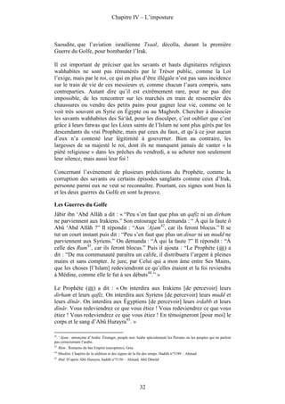 Chapitre IV – L’imposture



Saoudite, que l’aviation israélienne Tsaal, décolla, durant la première
Guerre du Golfe, pour bombarder l’Irak.

Il est important de préciser que les savants et hauts dignitaires religieux
wahhabites ne sont pas rémunérés par le Trésor public, comme la Loi
l’exige, mais par le roi, ce qui en plus d’être illégale n’est pas sans incidence
sur le train de vie de ces messieurs et, comme chacun l’aura compris, sans
contreparties. Autant dire qu’il est extrêmement rare, pour ne pas dire
impossible, de les rencontrer sur les marchés en train de ressemeler des
chaussures ou vendre des petits pains pour gagner leur vie, comme on le
voit très souvent en Syrie en Égypte ou au Maghreb. Chercher à dissocier
les savants wahhabites des Sa‘ûd, pour les disculper, c’est oublier que c’est
grâce à leurs fatwas que les Lieux saints de l’Islam ne sont plus gérés par les
descendants du vrai Prophète, mais par ceux du faux, et qu’à ce jour aucun
d’eux n’a contesté leur légitimité à gouverner. Bien au contraire, les
largesses de sa majesté le roi, dont ils ne manquent jamais de vanter « la
piété religieuse » dans les prêches du vendredi, a su acheter non seulement
leur silence, mais aussi leur foi !

Concernant l’avènement de plusieurs prédictions du Prophète, comme la
corruption des savants ou certains épisodes sanglants comme ceux d’Irak,
personne parmi eux ne veut se reconnaître. Pourtant, ces signes sont bien là
et les deux guerres du Golfe en sont la preuve.

Les Guerres du Golfe
Jâbir ibn ‘Abd Allâh a dit : « “Peu s’en faut que plus un qafîz ni un dirham
ne parviennent aux Irakiens.” Son entourage lui demanda : “ À qui la faute ô
Abû ‘Abd Allâh ?” Il répondit : “Aux ‘Ajam42, car ils feront blocus.” Il se
tut un court instant puis dit : “Peu s’en faut que plus un dinar ni un mudd ne
parviennent aux Syriens.” On demanda : “À qui la faute ?” Il répondit : “À
celle des Rum43, car ils feront blocus.” Puis il ajouta : “Le Prophète ( ) a
dit : “De ma communauté paraîtra un calife, il distribuera l’argent à pleines
mains et sans compter. Je jure, par Celui qui a mon âme entre Ses Mains,
que les choses [l’Islam] redeviendront ce qu’elles étaient et la foi reviendra
à Médine, comme elle le fut à ses débuts44.” »

Le Prophète ( ) a dit : « On interdira aux Irakiens [de percevoir] leurs
dirham et leurs qafîz. On interdira aux Syriens [de percevoir] leurs mudd et
leurs dînâr. On interdira aux Égyptiens [de percevoir] leurs irdabb et leurs
dînâr. Vous redeviendrez ce que vous étiez ! Vous redeviendrez ce que vous
étiez ! Vous redeviendrez ce que vous étiez ! En témoigneront [pour moi] le
corps et le sang d’Abû Hurayra45. »

42
   . ‘Ajam : antonyme d’Arabe. Étranger, peuple non Arabe spécialement les Persans ou les peuples qui ne parlent
pas correctement l’arabe.
43.
      Rûm : Romains du bas Empire (européens), Grec.
44.
      Muslim. Chapitre de la sédition et des signes de la fin des temps. Hadith n°5189 – Ahmad.
45.
      Ibid. D’après Abû Hurayra, hadith n°5156 – Ahmad, Abû Dâwûd




                                                          32
 