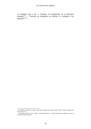 La vérité sur les salafites



Le Prophète ( ) a dit : « Expulsez les polythéistes de la Péninsule
arabique50 » – « Insulter un musulman est scélérat ; le combattre c’est
apostasier51. »




50
   . Al-Bukhârî. Chapitre de la guerre sainte (jihâd). D’après Ibn ‘Abbâs. Hadith n°2888 – Muslim. Chapitre des
lègues (wasiyya).
51
   . Al-Bukhârî. Chapitre de la foi. D’après ‘Abd Allâh, hadith n°48 – Muslim. Chapitre de la médisance envers un
musulman (sibâb al-muslim).




                                                      35
 
