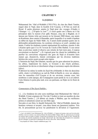 La vérité sur les salafites



                                             CHAPITRE V
                                              La forfaiture

Muhammad ibn ‘Abd al-Wahhâb (1703/1791), du clan des Banû Tamîm,
naquit dans le Najd, dans la localité d’al-‘Uyayna, à 44 Km au nord de
Riyad. Il quitta plusieurs années le Najd pour des voyages d’études à
l’étranger. « […] D’après le Lum‘52, il vécut quatre ans à Basra où il fut
précepteur dans la maison d’un qâdî, Husayn, cinq ans à Bagdad, où il
épousa une femme riche qui mourut en lui laissant 2000 dinars, une année
au Kurdistan, deux années à Hamadân, après lesquelles il se rendit à Ispahan
au début du règne de Nâdir Shâh ; là, il aurait étudié pendant quatre ans la
philosophie péripatéticienne, les systèmes ishrâqiyya et soufi ; pendant une
année, il attira les étudiants comme représentant du soufisme, ensuite il alla
à Kumm après quoi il se fit l’avocat de l’école d’Ibn Hanbal. À son retour
dans sa province natale il observa une retraite de huit mois puis, il exposa
ouvertement sa doctrine53. » Il s’agissait pour lui, disent les wahhabites, de
purifier les convictions religieuses des gens du Najd et d’assainir leurs
mœurs qui, disaient-ils, étaient corrompues par les diverses traditions
héritées des sectes ayant occupé cette région.
L’historien du Najd, Ibn Ghanam, raconte que les gens adoraient les pierres,
les arbres, imploraient les morts, se livraient à des rituels profanes,
consultaient les devins et cherchaient refuge et assistance auprès des démons
(djins).
Il détruisit lui même la tombe de Zayd ibn al-Khattâb, le frère du deuxième
calife, située à al-Jabaliyya au sud du Wâd al-Hanîfa et, avec ses adeptes,
tous les mausolées d’al-‘Uyayna et de ses environs, comme ceux, très
nombreux à cette époque, des Compagnons ayant perdu la vie à cet endroit.
Cette frénésie le porta plus tard, avec ses partisans, au Hijâz où ils firent de
même.


Commentaire d’Ibn Zaynî Dahlân :

« […] Le fondateur de cette secte maléfique était Muhammad ibn ‘Abd al-
Wahhâb. Il était originaire de l’Est [de l’Arabie] et était un membre du clan
des Banû Tamîm […] Il débuta ses études à Médine, que les meilleures
prières et salutations soient sur son Hôte ( ).
Son père et son frère, le shaykh Sulaymân ibn ‘Abd al-Wahhâb, étaient des
hommes vertueux et savants ; tous deux furent ses [premiers] maîtres. Très
tôt, ils pressentirent qu’avec lui paraîtraient la déviation et l’égarement.

52
  . « Lum‘ ash-shihâb fî sîrati Muhammad ibn ‘Abd al-Wahhâb » : L’auteur est inconnu, mais son livre très prisé.
Attribué, à tort ou à raison, à un certain al-Hasan ibn Jamal ar-Rikkî. Depuis 1860, un manuscrit de cet ouvrage
est conservé dans un musée à Londres. Il parut pour la première fois en 1818 et fut réédité en 1967. Perturbé par
son contenu, les autorités saoudiennes ont chargé ‘Abd al-Latîf ibn ‘Abd Allah Ahl al-shaykh de le commenter
afin de le dénigrer, en particulier la généalogie des Sa‘ûd et celle d’Ibn ‘Abd al-Wahhâb.
53
     . Encyclopédie de l’Islâm. Chapitre wahhâbisme page 1144.




                                                        37
 