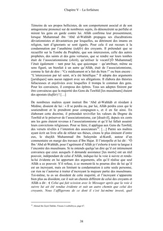 Chapitre V – La forfaiture



Témoins de ses propos bellicistes, de son comportement asocial et de son
antagonisme prononcé sur de nombreux sujets, ils dénoncèrent sa perfidie et
mirent les gens en garde contre lui. Allâh confirma leur pressentiment,
lorsque Muhammad ibn ‘Abd al-Wahhâb propagea ses élucubrations
déviationnistes et dévastatrices par lesquelles, au détriment des imams en
religion, tant d’ignorants se sont égarés. Pour cela il eut recours à la
condamnation par l’anathème (takfîr) des croyants. Il prétendait que se
recueillir sur la Tombe du Prophète, que son intercession, celle des autres
prophètes, des saints et des gens vertueux, que se rendre sur leurs tombes
était de l’associationnisme (shirk), qu’utiliser le vocatif [Ô Muhammad]
l’était également – tant pour lui, que quiconque – qu’attribuer, même au
sens figuré, un bienfait à un autre qu’Allâh, était de l’associationnisme,
comme le fait de dire : “Ce médicament m’a fait du bien !” ou bien encore :
“L’intercession par tel saint, m’a été bénéfique.” Il adopta des arguments
[juridiques] sans aucun rapport avec ses allégations. Il élabora des théories
fallacieuses et enjolivées avec lesquelles il trompa le commun des gens.
Pour les convaincre, il composa des épîtres. Tous ses adeptes finirent par
être convaincus que la majorité des Gens du Tawhîd [les musulmans] étaient
des apostats (kuffâr) ! […]

De nombreux maîtres ayant instruit Ibn ‘Abd al-Wahhâb et résidant à
Médine, disaient de lui : « Il se perdra ou, par lui, Allâh perdra ceux qui le
soutiendront et le prendront pour compagnon », et il en fut ainsi. En
élaborant cette doctrine, il prétendait revivifier les valeurs du Dogme du
Tawhîd et le préserver de l’associationnisme, car [disait-il], depuis six cents
ans les gens étaient revenus à l’associationnisme et qu’il lui fallait assainir
leurs convictions religieuses. Pour se faire, il appliqua aux Gens du Tawhîd,
des versets révélés à l’intention des associateurs54. […] Parmi ses maîtres
ayant écrit un livre afin de réfuter ses thèses, citons le plus éminent d’entre
eux, le shaykh Muhammad ibn Sulaymân al-Kurdî, auteur d’un
commentaire en marge des travaux d’Ibn Hajar. Il l’interpelle et lui dit : “Ô
Ibn ‘Abd al-Wahhâb, pour l’agrément d’Allâh je t’exhorte à tenir ta langue à
l’encontre des musulmans. Si tu entends quelqu’un dire qu’il est intimement
convaincu que ceux auxquels il demande assistance [les morts] ont un réel
pouvoir, indépendant de celui d’Allâh, indique-lui la voie à suivre et rends-
la-lui évidente en lui apportant des arguments, afin qu’il réalise que seul
Allâh a ce pouvoir. S’il refuse, à ce moment-là tu pourras dire de lui qu’il
est un incroyant, mais en limitant ta condamnation à cette seule personne,
car rien ne t’autorise à traiter d’incroyant la majeure partie des musulmans.
Toi-même, tu es un dissident de cette majorité, et l’incroyant s’apparente
bien plus au dissident, car il suit un chemin différent de celui des croyants et
Allâh a dit : Celui qui fait scission avec le Messager après que la voie à
suivre lui ait été rendue évidente et suit un autre chemin que celui des
croyants, Nous l’affligerons de ce dont il s’est lui-même investi, quel



54
     . Ahmad ibn Zaynî Dahlân. Fitnatu-l-wahhâbiyya, page 67.




                                                       38
 