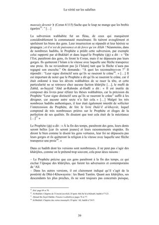 La vérité sur les salafites



mauvais devenir                 (Coran 4/115) Sache que le loup ne mange que les brebis
égarées55. ” […]

La subversion wahhabite fut un fléau, de ceux qui marquèrent
considérablement la communauté musulmane. Ils tuèrent aveuglément et
spolièrent les biens des gens. Leur insurrection se répandit et leur hérésie se
propagea ; et il n’est de puissance et de force qu’en Allâh ! Néanmoins, dans
de nombreux hadiths, le Prophète a prédit cette subversion, par exemple
celui rapporté par al-Bukhârî et dans lequel le Prophète ( ) a dit : « “De
l’Est, paraîtront des gens, ils liront le Coran, mais il ne dépassera pas leurs
gorges. Ils quitteront l’Islam à la vitesse avec laquelle une flèche transperce
une proie. Ils ne reviendront pas [à l’Islam] tant que la flèche n’aura pas
regagné son encoche.” On demanda : “À quoi les reconnaîtra-t-on ?” Il
répondit : “Leur signe distinctif sera qu’ils se raseront le crâne56. » […] Il
est important de noter que le Prophète a dit qu’ils se raseront le crâne, car il
était ordonné à tous les dévots wahhabites de se raser la tête, et cette
particularité ne se retrouve chez aucune faction khârijîte […], le muftî de
Zabîd, as-Sayyid ‘Abd ar-Rahmân al-Hadlî a dit : « Il est inutile de
composer des livres pour réfuter les thèses wahhabites, car la précision du
Prophète “Leur signe distinctif sera qu’ils se raseront le crâne” suffit à les
désigner, car aucune autre secte n’a fait cela. » […] Malgré les très
nombreux hadiths authentiques, il leur était également interdit de solliciter
l’intercession du Prophète, de lire le livre Dalâ’il al-khayrât, lequel
comprend de très nombreuses prières sur le Prophète et éloges de la
perfection de ses qualités. Ils disaient que tout cela était de la mécréance
[…]57 »

Le Prophète ( ) a dit : « À la fin des temps, paraîtront des gens, leurs dents
seront belles [car ils seront jeunes] et leurs raisonnements stupides. Ils
diront le bien comme le disent les gens vertueux, leur foi ne dépassera pas
leurs gorges et ils quitteront la religion à la vitesse avec laquelle une flèche
transperce une proie58. »

Dans ce hadith dont les versions sont nombreuses, il ne peut pas s’agir des
khârijîtes, comme on le prétend trop souvent, cela pour deux raisons :

– Le Prophète précise que ces gens paraîtront à la fin des temps, ce qui
exclue l’époque des khârijîtes, qui furent les adversaires et contemporains
de ‘Alî.
– Dans les autres versions, il est clairement indiqué qu’il s’agit de la
postérité de Dhû-l-Khuwaysira : les Banû Tamîm. Quant aux khârijîtes, ses
descendants les plus proches, ils ne sont toujours pas concernés puisque,


55
     . Ibid. page 69 et 70.
56
     . Al-Bukhârî. Chapitre de l’Unicité (tawhîd). D’après Abû Sa‘îd al-Khudrî, hadith n°7123.
57
     . Ahmad ibn Zaynî Dahlân. Fitnatu-l-wahhâbiyya pages 76 et 77.
58.
      Al-Bukhârî. Chapitre des vertus (manâqib). D’après ‘Alî, hadith n°3415.




                                                          39
 