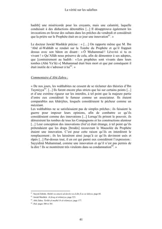 La vérité sur les salafites



hadith] une miséricorde pour les croyants, mais une calamité, laquelle
conduisait à des déductions détestables [...] Il désapprouva également les
invocations en faveur des sultans dans les prêches du vendredi et considérait
que la prière sur le Prophète était en ce jour une innovation61. »

Le docteur Jawâd Mashkûr précise : « […] On rapporte même que M. Ibn
‘Abd al-Wahhâb se rendait sur la Tombe du Prophète et qu’il frappait
dessus avec son bâton en disant : « Ô Muhammad ! Lève-toi si tu es
vivant ! » Qu’Allâh nous préserve de cela, afin de démontrer à ses adeptes,
que [contrairement au hadith : « Les prophètes sont vivants dans leurs
tombes (Abû Ya‘lâ) »] Muhammad était bien mort et que par conséquent il
était inutile de s’adresser à lui62. »


Commentaire d’Abû Zahra :

« De nos jours, les wahhabites ne cessent de se réclamer des théories d’Ibn
Taymiyya63. [...] Ils furent encore plus stricts que lui sur certains points [...]
et d’une extrême rigueur sur les interdits, à tel point que la majeure partie
d’entre eux considérait le fumeur comme un associateur. Ils étaient
comparables aux khârijîtes, lesquels considéraient le pécheur comme un
mécréant.
Les wahhabites ne se satisfaisaient pas de simples prêches ; ils faisaient la
guerre pour imposer leurs opinions, afin de combattre ce qu’ils
considéraient comme des innovations [...] Lorsqu’ils prirent le pouvoir, ils
détruisirent les tombes de tous les Compagnons et les constructions alentour
[...] Leur conception des innovations (bid‘a) était étrange, à tel point qu’ils
prétendaient que les draps [brodés] recouvrant le Mausolée du Prophète
étaient une innovation. C’est pour cette raison qu’ils en interdirent le
remplacement ; ils les laissèrent ainsi jusqu’à ce qu’ils devinrent usés et
râpés [...] Par-dessus tout, il en est qui parmi eux considèrent l’expression :
Sayyidinâ Muhammad, comme une innovation et qu’il n’est pas permis de
la dire ! Ils se montrèrent très virulents dans sa condamnation64. »




61
     . Sayyid Zahrân. Mulûk wa umarâ ad-dawla wa-d-dîn fî as-su‘ûdiyya, page 60.
62
     . Jawâd Mashkûr. Al-firaq al-islâmiyya, page 523.
63
     . Abû Zahra. Târîkh al-madhâ’ib al-islâmiyya, page 177.
64
     . Ibid. pages 300 et 301.




                                                         41
 