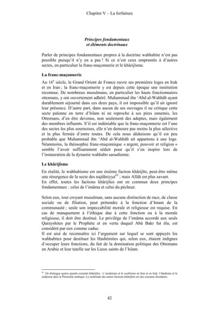 Chapitre V – La forfaiture




                                     Principes fondamentaux
                                      et éléments doctrinaux

Parler de principes fondamentaux propres à la doctrine wahhabite n’est pas
possible puisqu’il n’y en a pas ! Si ce n’est ceux empruntés à d’autres
sectes, en particulier la franc-maçonnerie et le khârijîsme.

La franc-maçonnerie
Au 16e siècle, le Grand Orient de France ouvre ses premières loges en Irak
et en Iran ; la franc-maçonnerie y est depuis cette époque une institution
reconnue. De nombreux musulmans, en particulier les hauts fonctionnaires
ottomans, y ont ouvertement adhéré. Muhammad ibn ‘Abd al-Wahhâb ayant
durablement séjourné dans ces deux pays, il est impossible qu’il ait ignoré
leur présence. D’autre part, dans aucun de ses ouvrages il ne critique cette
secte païenne en terre d’Islam ni ne reproche à ses pires ennemis, les
Ottomans, d’en être devenus, non seulement des adeptes, mais également
des membres influents. S’il est indéniable que la franc-maçonnerie est l’une
des sectes les plus sournoises, elle n’en demeure pas moins la plus sélective
et la plus fermée d’entre toutes. De cela nous déduisons qu’il est peu
probable que Muhammad ibn ‘Abd al-Wahhâb ait appartenu à une loge.
Néanmoins, la théosophie franc-maçonnique « argent, pouvoir et religion »
semble l’avoir suffisamment séduit pour qu’il s’en inspire lors de
l’instauration de la dynastie wahhabo saoudienne.

Le khârijîsme
En réalité, le wahhabisme est une énième faction khârijîte, peut-être même
une résurgence de la secte des najdâniyya65 ; mais Allâh est plus savant.
En effet, toutes les factions khârijîtes ont en commun deux principes
fondamentaux : celui de l’imâma et celui du pécheur.

Selon eux, tout croyant musulman, sans aucune distinction de race, de classe
sociale ou de filiation, peut prétendre à la fonction d’Imam de la
communauté ; seule son impeccabilité morale et religieuse est requise. En
cas de manquement à l’éthique due à cette fonction ou à la morale
religieuse, il doit être destitué. Le privilège de l’imâma accordé aux seuls
Qurayshites par le Prophète et en vertu duquel Abû Bakr fut élu, est
considéré par eux comme caduc.
Il est aisé de reconnaître ici l’argument sur lequel se sont appuyés les
wahhabites pour destituer les Hashémites qui, selon eux, étaient indignes
d’occuper leurs fonctions, du fait de la domination politique des Ottomans
en Arabie et leur tutelle sur les Lieux saints de l’Islam.




65
   . On distingue quatre grands courants khârijîtes : L’azrakîsme et le soufrisme en Iran et en Irak, l’ibadisme et le
nadjisme dans la Péninsule arabique. La multitude des autres factions khârijîtes est des courants dissidents.




                                                         42
 