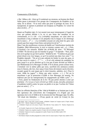 Chapitre V – La forfaiture



Commentaire d’Ibn Kathîr :

« Ibn ‘Abbas a dit : Alors qu’il conduisait ses moutons, un homme des Banû
Salîm passa à proximité d’un groupe des Compagnons du Prophète et les
salua. Ils se dirent : “Il ne nous salue que pour se protéger de nous. Ils le
rejoignirent, le tuèrent et portèrent son troupeau au Prophète. Ce verset fut
alors révélé […]68. »

Quant au Prophète ( ), il s’est montré tout aussi intransigeant à l’égard de
ceux qui portent atteinte à la vie et aux biens des membres de sa
communauté, et il a dit : « Le [véritable] musulman, est celui dont les
musulmans n’ont à redouter ni [le préjudice de] la langue ni [le dommage
de] la main […]69. » – « Le [véritable] croyant est celui dont les gens sont
assurés que leur sang et leurs biens sont préservés de lui70. »
Dans l’une des nombreuses versions du hadith sur l’interlocuteur insolent du
Prophète, Dhû-l-Khuwaysira, le récit se termine comme suit : « […] Puis,
[l’insolent] s’en retourna. Khâlid ibn al-Walîd dit alors : “Ô Messager
d’Allâh ! Ne devrais-je pas lui trancher la gorge ?” Il répondit : “Non, peut-
être est-il quelqu’un qui fait la prière.” Khâlid lui dit : “Combien de gens qui
prient disent avec leur langue, ce qu’il ne portent pas dans leur cœur !” Le
Prophète répondit : “On ne m’a pas ordonné de fendre le cœur des gens, ni
de leur ouvrir le ventre […]71.” » – « Il m’a été ordonné de combattre les
gens jusqu’à ce qu’ils attestent qu’il n’est pas d’autre divinité qu’Allâh et
que Muhammad est le Messager d’Allâh. S’ils le disent, prient comme nous,
s’orientent vers la même qibla que nous, sacrifient [les animaux] comme
nous le faisons, dès lors, leur sang et leurs biens deviennent sacrés (harâm),
excepté quand ils sont requis par le droit [meurtre, adultère, etc.]. Pour le
reste, Allâh les jugera72. » Selon une autre version : « […] Tel est le
musulman à qui la protection d’Allâh et Son Messager est assurée. Ne
trahissez pas [en les transgressant] les engagements qu’Allâh a pris73. » –
« Trois, parmi les fondements de la foi : Ne pas porter atteinte à celui qui
proclame : Il n’est pas d’autre divinité qu’Allâh, ne pas, non plus, prononcer
d’anathème (takfîr) contre lui pour un péché et ne pas l’exclure de l’Islam
pour ses actes […]74 »

Mais les affinités kharijites d’Ibn ‘Abd al-Wahhâb ne se limitent pas à cela.
Son ignorance des convictions des Compagnons n’a d’égale que son
ignorance du Livre d’Allâh et de la mission de Son Messager ( ). En effet,
‘Alî disait des khârijîtes : « D’une parole de vérité [le Coran] ils [les

68
 . Ibn Kathîr. Tafsîr, Coran 4/94, et pour le hadith : al-Bukhârî. Chapitre de l’exégèse (tafsîr). D’après Ahmad,
hadith n°3415 – Muslim. Chapitre de l’exégèse (tafsîr).
69
  . Al-Bukhârî. Chapitre de la foi (îmân). D’après ‘Abd Allâh ibn ‘Umar, haditn n°10 – Muslim. Chapitre de la
foi.
70
     . At-Tirmidhî. Chapitre de la foi. D’après Abû Hurayra, hadith n°2627.
71
     . Al-Bukhârî. Chapitre des conquêtes (maghâzî). D’après Abû Sa‘îd al-Khudrî, hadith n°4094.
72
     . Al-Bukhârî. Chapitre de la prière, paragraphe de la qibla. D’après Anas ibn Mâlik, hadith n°385
73
     . Ibid, hadith n°384
74
     . Abû Dâwûd. Chapitre du jihâd, paragraphe du combat contre les imams injustes. D’après Anas, hadith n°2532.




                                                           44
 