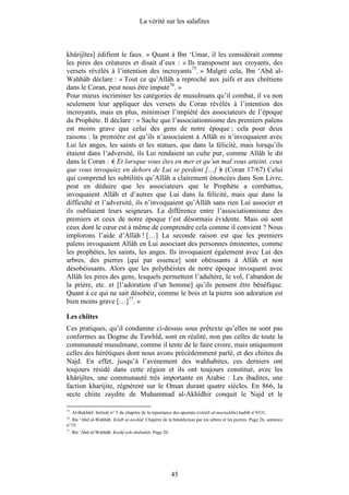 La vérité sur les salafites



khârijîtes] édifient le faux. » Quant à Ibn ‘Umar, il les considérait comme
les pires des créatures et disait d’eux : « Ils transposent aux croyants, des
versets révélés à l’intention des incroyants75. » Malgré cela, Ibn ‘Abd al-
Wahhâb déclare : « Tout ce qu’Allâh a reproché aux juifs et aux chrétiens
dans le Coran, peut nous être imputé76. »
Pour mieux incriminer les catégories de musulmans qu’il combat, il va non
seulement leur appliquer des versets du Coran révélés à l’intention des
incroyants, mais en plus, minimiser l’impiété des associateurs de l’époque
du Prophète. Il déclare : « Sache que l’associationnisme des premiers païens
est moins grave que celui des gens de notre époque ; cela pour deux
raisons : la première est qu’ils n’associaient à Allâh ni n’invoquaient avec
Lui les anges, les saints et les statues, que dans la félicité, mais lorsqu’ils
étaient dans l’adversité, ils Lui rendaient un culte pur, comme Allâh le dit
dans le Coran : Et lorsque vous êtes en mer et qu’un mal vous atteint, ceux
que vous invoquiez en dehors de Lui se perdent […] (Coran 17/67) Celui
qui comprend les subtilités qu’Allâh a clairement énoncées dans Son Livre,
peut en déduire que les associateurs que le Prophète a combattus,
invoquaient Allâh et d’autres que Lui dans la félicité, mais que dans la
difficulté et l’adversité, ils n’invoquaient qu’Allâh sans rien Lui associer et
ils oubliaient leurs seigneurs. La différence entre l’associationnisme des
premiers et ceux de notre époque t’est désormais évidente. Mais où sont
ceux dont le cœur est à même de comprendre cela comme il convient ? Nous
implorons l’aide d’Allâh ! […] La seconde raison est que les premiers
païens invoquaient Allâh en Lui associant des personnes éminentes, comme
les prophètes, les saints, les anges. Ils invoquaient également avec Lui des
arbres, des pierres [qui par essence] sont obéissants à Allâh et non
désobéissants. Alors que les polythéistes de notre époque invoquent avec
Allâh les pires des gens, lesquels permettent l’adultère, le vol, l’abandon de
la prière, etc. et [l’adoration d’un homme] qu’ils pensent être bénéfique.
Quant à ce qui ne sait désobéir, comme le bois et la pierre son adoration est
bien moins grave […]77. »

Les chiites
Ces pratiques, qu’il condamne ci-dessus sous prétexte qu’elles ne sont pas
conformes au Dogme du Tawhîd, sont en réalité, non pas celles de toute la
communauté musulmane, comme il tente de le faire croire, mais uniquement
celles des hérétiques dont nous avons précédemment parlé, et des chiites du
Najd. En effet, jusqu’à l’avènement des wahhabites, ces derniers ont
toujours résidé dans cette région et ils ont toujours constitué, avec les
khârijîtes, une communauté très importante en Arabie : Les ibadites, une
faction kharijite, régnèrent sur le Oman durant quatre siècles. En 866, la
secte chiite zaydite de Muhammad al-Akhîdhir conquit le Najd et le

75
     . Al-Bukhârî. Intitulé n° 5 du chapitre de la repentance des apostats (istitâb al-murtaddîn) hadith n°6531.
76
 . Ibn ‘Abd al-Wahhâb. Kitâb at-tawhîd. Chapitre de la bénédiction par les arbres et les pierres. Page 26, sentence
n°19.
77
     . Ibn ‘Abd al-Wahhâb. Kashf ash-shubuhât. Page 20.




                                                            45
 