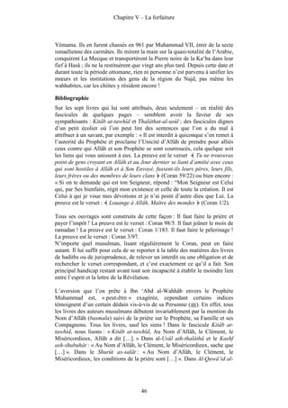 Chapitre V – La forfaiture



Yémama. Ils en furent chassés en 961 par Muhammad VII, émir de la secte
ismaélienne des carmâtes. Ils mirent la main sur la quasi-totalité de l’Arabie,
conquirent La Mecque et transportèrent la Pierre noire de la Ka‘ba dans leur
fief à Hasâ ; ils ne la restituèrent que vingt ans plus tard. Depuis cette date et
durant toute la période ottomane, rien ni personne n’est parvenu à unifier les
mœurs et les institutions des gens de la région du Najd, pas même les
wahhabites, car les chiites y résident encore !

Bibliographie
Sur les sept livres qui lui sont attribués, deux seulement – en réalité des
fascicules de quelques pages – semblent avoir la faveur de ses
sympathisants : Kitâb at-tawhîd et Thalâthat-al-usûl ; des fascicules dignes
d’un petit écolier où l’on peut lire des sentences que l’on a du mal à
attribuer à un savant, par exemple : « Il est interdit à quiconque s’en remet à
l’autorité du Prophète et proclame l’Unicité d’Allâh de prendre pour alliés
ceux contre qui Allâh et son Prophète se sont courroucés, cela quelque soit
les liens qui vous unissent à eux. La preuve est le verset Tu ne trouveras
point de gens croyant en Allâh et au Jour dernier se liant d’amitié avec ceux
qui sont hostiles à Allâh et à Son Envoyé, fussent-ils leurs pères, leurs fils,
leurs frères ou des membres de leurs clans (Coran 59/22) ou bien encore :
« Si on te demande qui est ton Seigneur, répond : “Mon Seigneur est Celui
qui, par Ses bienfaits, régit mon existence et celle de toute la création. Il est
Celui à qui je voue mes dévotions et je n’ai point d’autre dieu que Lui. La
preuve est le verset : Louange à Allâh, Maître des mondes (Coran 1/2).

Tous ses ouvrages sont construits de cette façon : Il faut faire la prière et
payer l’impôt ! La preuve est le verset : Coran 98/5. Il faut jeûner le mois de
ramadan ! La preuve est le verset : Coran 1/183. Il faut faire le pèlerinage !
La preuve est le verset : Coran 3/97.
N’importe quel musulman, lisant régulièrement le Coran, peut en faire
autant. Il lui suffit pour cela de se reporter à la table des matières des livres
de hadiths ou de jurisprudence, de relever un interdit ou une obligation et de
rechercher le verset correspondant, et c’est exactement ce qu’il a fait. Son
principal handicap restant avant tout son incapacité à établir le moindre lien
entre l’esprit et la lettre de la Révélation.

L’aversion que l’on prête à Ibn ‘Abd al-Wahhâb envers le Prophète
Muhammad est, « peut-être » exagérée, cependant certains indices
témoignent d’un certain dédain vis-à-vis de sa Personne ( ). En effet, tous
les livres des auteurs musulmans débutent invariablement par la mention du
Nom d’Allâh (basmala) suivi de la prière sur le Prophète, sa Famille et ses
Compagnons. Tous les livres, sauf les siens ! Dans le fascicule Kitâb at-
tawhîd, nous lisons : « Kitâb at-tawhîd, Au Nom d’Allâh, le Clément, le
Miséricordieux, Allâh a dit […]. » Dans al-Usûl ath-thalâthâ et le Kashf
ash-shubuhât : « Au Nom d’Allâh, le Clément, le Miséricordieux, sache que
[…] ». Dans le Shurût as-salât : « Au Nom d’Allâh, le Clément, le
Miséricordieux, les conditions de la prière sont […] ». Dans Al-Qawâ‘id al-




                                       46
 