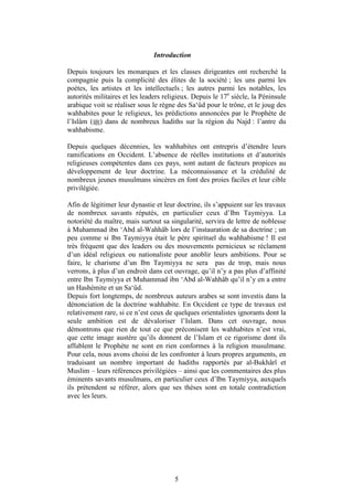 Introduction

Depuis toujours les monarques et les classes dirigeantes ont recherché la
compagnie puis la complicité des élites de la société ; les uns parmi les
poètes, les artistes et les intellectuels ; les autres parmi les notables, les
autorités militaires et les leaders religieux. Depuis le 17e siècle, la Péninsule
arabique voit se réaliser sous le règne des Sa‘ûd pour le trône, et le joug des
wahhabites pour le religieux, les prédictions annoncées par le Prophète de
l’Islâm ( ) dans de nombreux hadiths sur la région du Najd : l’antre du
wahhabisme.

Depuis quelques décennies, les wahhabites ont entrepris d’étendre leurs
ramifications en Occident. L’absence de réelles institutions et d’autorités
religieuses compétentes dans ces pays, sont autant de facteurs propices au
développement de leur doctrine. La méconnaissance et la crédulité de
nombreux jeunes musulmans sincères en font des proies faciles et leur cible
privilégiée.

Afin de légitimer leur dynastie et leur doctrine, ils s’appuient sur les travaux
de nombreux savants réputés, en particulier ceux d’Ibn Taymiyya. La
notoriété du maître, mais surtout sa singularité, servira de lettre de noblesse
à Muhammad ibn ‘Abd al-Wahhâb lors de l’instauration de sa doctrine ; un
peu comme si Ibn Taymiyya était le père spirituel du wahhabisme ! Il est
très fréquent que des leaders ou des mouvements pernicieux se réclament
d’un idéal religieux ou nationaliste pour anoblir leurs ambitions. Pour se
faire, le charisme d’un Ibn Taymiyya ne sera pas de trop, mais nous
verrons, à plus d’un endroit dans cet ouvrage, qu’il n’y a pas plus d’affinité
entre Ibn Taymiyya et Muhammad ibn ‘Abd al-Wahhâb qu’il n’y en a entre
un Hashémite et un Sa‘ûd.
Depuis fort longtemps, de nombreux auteurs arabes se sont investis dans la
dénonciation de la doctrine wahhabite. En Occident ce type de travaux est
relativement rare, si ce n’est ceux de quelques orientalistes ignorants dont la
seule ambition est de dévaloriser l’Islam. Dans cet ouvrage, nous
démontrons que rien de tout ce que préconisent les wahhabites n’est vrai,
que cette image austère qu’ils donnent de l’Islam et ce rigorisme dont ils
affublent le Prophète ne sont en rien conformes à la religion musulmane.
Pour cela, nous avons choisi de les confronter à leurs propres arguments, en
traduisant un nombre important de hadiths rapportés par al-Bukhârî et
Muslim – leurs références privilégiées – ainsi que les commentaires des plus
éminents savants musulmans, en particulier ceux d’Ibn Taymiyya, auxquels
ils prétendent se référer, alors que ses thèses sont en totale contradiction
avec les leurs.




                                       5
 