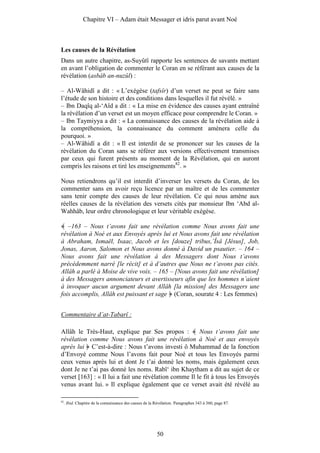 Chapitre VI – Adam était Messager et idris parut avant Noé



Les causes de la Révélation
Dans un autre chapitre, as-Suyûtî rapporte les sentences de savants mettant
en avant l’obligation de commenter le Coran en se référant aux causes de la
révélation (asbâb an-nuzûl) :

– Al-Wâhidî a dit : « L’exégèse (tafsîr) d’un verset ne peut se faire sans
l’étude de son histoire et des conditions dans lesquelles il fut révélé. »
– Ibn Daqîq al-‘Aîd a dit : « La mise en évidence des causes ayant entraîné
la révélation d’un verset est un moyen efficace pour comprendre le Coran. »
– Ibn Taymiyya a dit : « La connaissance des causes de la révélation aide à
la compréhension, la connaissance du comment amènera celle du
pourquoi. »
– Al-Wâhidî a dit : « Il est interdit de se prononcer sur les causes de la
révélation du Coran sans se référer aux versions effectivement transmises
par ceux qui furent présents au moment de la Révélation, qui en auront
compris les raisons et tiré les enseignements82. »

Nous retiendrons qu’il est interdit d’inverser les versets du Coran, de les
commenter sans en avoir reçu licence par un maître et de les commenter
sans tenir compte des causes de leur révélation. Ce qui nous amène aux
réelles causes de la révélation des versets cités par monsieur Ibn ‘Abd al-
Wahhâb, leur ordre chronologique et leur véritable exégèse.

   –163 – Nous t’avons fait une révélation comme Nous avons fait une
révélation à Noé et aux Envoyés après lui et Nous avons fait une révélation
à Abraham, Ismaël, Isaac, Jacob et les [douze] tribus,’Îsâ [Jésus], Job,
Jonas, Aaron, Salomon et Nous avons donné à David un psautier. – 164 –
Nous avons fait une révélation à des Messagers dont Nous t’avons
précédemment narré [le récit] et à d’autres que Nous ne t’avons pas cités.
Allâh a parlé à Moise de vive voix. – 165 – [Nous avons fait une révélation]
à des Messagers annonciateurs et avertisseurs afin que les hommes n’aient
à invoquer aucun argument devant Allâh [la mission] des Messagers une
fois accomplis, Allâh est puissant et sage (Coran, sourate 4 : Les femmes)


Commentaire d’at-Tabarî :

Allâh le Très-Haut, explique par Ses propos :           Nous t’avons fait une
révélation comme Nous avons fait une révélation à Noé et aux envoyés
après lui C’est-à-dire : Nous t’avons investi ô Muhammad de la fonction
d’Envoyé comme Nous l’avons fait pour Noé et tous les Envoyés parmi
ceux venus après lui et dont Je t’ai donné les noms, mais également ceux
dont Je ne t’ai pas donné les noms. Rabî‘ ibn Khaytham a dit au sujet de ce
verset [163] : « Il lui a fait une révélation comme Il le fit à tous les Envoyés
venus avant lui. » Il explique également que ce verset avait été révélé au

82
     . Ibid. Chapitre de la connaissance des causes de la Révélation. Paragraphes 343 à 360, page 87.




                                                           50
 