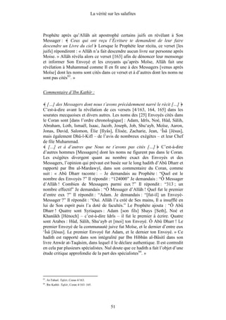 La vérité sur les salafites



Prophète après qu’Allâh ait apostrophé certains juifs en révélant à Son
Messager :      Ceux qui ont reçu l’Écriture te demandent de leur faire
descendre un Livre du ciel Lorsque le Prophète leur récita, ce verset [les
juifs] répondirent : « Allâh n’a fait descendre aucun livre sur personne après
Moise. » Allâh révéla alors ce verset [163] afin de dénoncer leur mensonge
et informer Son Envoyé et les croyants qu’après Moïse, Allâh fait une
révélation à Muhammad comme Il en fit une à des Messagers [venus après
Moïse] dont les noms sont cités dans ce verset et à d’autres dont les noms ne
sont pas cités83. »


Commentaire d’Ibn Kathîr :

   […] des Messagers dont nous t’avons précédemment narré le récit […]
C’est-à-dire avant la révélation de ces versets [4/163, 164, 165] dans les
sourates mecquoises et divers autres. Les noms des [25] Envoyés cités dans
le Coran sont [dans l’ordre chronologique] : Adam, Idrîs, Noé, Hûd, Sâlih,
Abraham, Loth, Ismaël, Isaac, Jacob, Joseph, Job, Shu‘ayb, Moïse, Aaron,
Jonas, David, Salomon, Élie [Ilyâs], Élisée, Zacharie, Jean, ‘Îsâ [Jésus],
mais également Dhû-l-Kifl – de l’avis de nombreux exégètes – et leur Chef
de file Muhammad.
    […] et à d’autres que Nous ne t’avons pas cités […] C’est-à-dire
d’autres hommes [Messagers] dont les noms ne figurent pas dans le Coran.
Les exégètes divergent quant au nombre exact des Envoyés et des
Messagers, l’opinion qui prévaut est basée sur le long hadith d’Abû Dharr et
rapporté par Ibn al-Mardawyî, dans son commentaire du Coran, comme
suit : « Abû Dharr raconte : – Je demandais au Prophète : “Quel est le
nombre des Envoyés ?” Il répondit : “124000” Je demandais : “Ô Messager
d’Allâh ! Combien de Messagers parmi eux ?” Il répondit : “313 ; un
nombre effectif” Je demandais : “Ô Messager d’Allâh ! Quel fut le premier
d’entre eux ?” Il répondit : “Adam. Je demandais : “[fut-il] un Envoyé-
Messager ?” Il répondit : “Oui. Allâh l’a créé de Ses mains, Il a insufflé en
lui de Son esprit puis l’a doté de facultés.” Le Prophète ajouta : “Ô Abû
Dharr ! Quatre sont Syriaques : Adam [son fils] Shays [Seth], Noé et
Khanûkh [Hénoch] – c’est-à-dire Idrîs – il fut le premier à écrire. Quatre
sont Arabes : Hûd, Sâlih, Shu‘ayb et [moi] ton Envoyé. Ô Abû Dharr ! Le
premier Envoyé de la communauté juive fut Moïse, et le dernier d’entre eux
‘Îsâ [Jésus]. Le premier Envoyé fut Adam, et le dernier ton Envoyé. » Ce
hadith est rapporté dans son intégralité par Ibn Hibbân al-Bûsitî dans son
livre Anwâr at-Taqâsim, dans lequel il le déclare authentique. Il est contredit
en cela par plusieurs spécialistes. Nul doute que ce hadith a fait l’objet d’une
étude critique approfondie de la part des spécialistes84. »




83
     . At-Tabarî. Tafsîr, Coran 4/163.
84
     . Ibn Kathîr. Tafsîr, Coran 4/163–165.




                                                      51
 