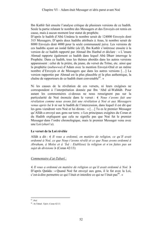 Chapitre VI – Adam était Messager et idris parut avant Noé



Ibn Kathîr fait ensuite l’analyse critique de plusieurs versions de ce hadith.
Seule la partie relatant le nombre des Messagers et des Envoyés est remis en
cause, mais à aucun moment leur statut de prophète.
D’après le hadith d’Abû Umâma le nombre serait de 124000 Envoyés dont
315 Messagers. D’après deux hadiths attribués à Anas, le nombre serait de
8000 Envoyés dont 4000 pour la seule communauté juive. Les versions de
ces hadiths ayant un isnâd faible (da‘îf), Ibn Kathîr s’intéresse ensuite à la
version de ce hadith rapporté par Ahmad ibn Hanbal et déclare : « L’imam
Ahmad rapporte également ce hadith dans lequel Abû Dharr interroge le
Prophète. Dans ce hadith, tous les thèmes abordés dans les autres versions
apparaissent : celui de la prière, du jeune, du verset du Trône, etc. ainsi que
la prophétie (nubuwwa) d’Adam avec la mention Envoyé-Oral et un même
nombre d’Envoyés et de Messagers que dans les autres versions […] La
version rapportée par Ahmad est la plus plausible et la plus authentique, la
chaîne de rapporteurs de ce hadith étant convenable85. »

Ni les causes de la révélation de ces versets, ni leurs exégèses ne
correspondent à l’interprétation donnée par Ibn ‘Abd al-Wahhâb. Pour
autant les commentaires ci-dessus ne nous renseignent pas sur la
particularité de Noé énoncée dans le verset :        Nous t’avons fait une
révélation comme nous avons fait une révélation à Noé et aux Messagers
venus après lui ni sur le hadith de l’intercession, dans lequel il est dit que
les gens viendront vers Noé et lui dirons : « […] Tu es le premier Messager
qu’Allâh a envoyé aux gens sur terre. » Les principaux exégètes du Coran et
du Hadith expliquent que cela ne signifie pas que Noé fut le premier
Messager dans l’ordre chronologique, mais le premier Messager venu avec
une Loi (sharî‘a).

Le verset de la Loi révélée
Allâh a dit : Il vous a ordonné, en matière de religion, ce qu’Il avait
ordonné à Noé, ce que Nous t’avons révélé et ce que Nous avons ordonné à
Abraham, à Moïse et à ‘Îsâ : Etablissez la religion et n’en faites pas un
sujet de divisions (Coran 42/13)


Commentaire d’at-Tabarî :

  Il vous a ordonné en matière de religion ce qu’il avait ordonné à Noé.
D’après Qatâda : « Quand Noé fut envoyé aux gens, il le fut avec la Loi,
c’est-à-dire permettre ce qui l’était et interdire ce qui ne l’était pas86. »




85
     . Ibid.
86
     . At-Tabarî. Tafsîr, Coran 42/13.




                                           52
 