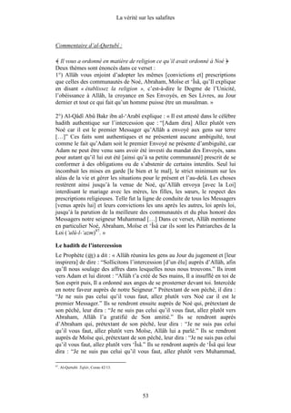 La vérité sur les salafites



Commentaire d’al-Qurtubî :

  Il vous a ordonné en matière de religion ce qu’il avait ordonné à Noé
Deux thèmes sont énoncés dans ce verset :
1°) Allâh vous enjoint d’adopter les mêmes [convictions et] prescriptions
que celles des communautés de Noé, Abraham, Moïse et ‘Îsâ, qu’Il explique
en disant « établissez la religion », c’est-à-dire le Dogme de l’Unicité,
l’obéissance à Allâh, la croyance en Ses Envoyés, en Ses Livres, au Jour
dernier et tout ce qui fait qu’un homme puisse être un musulman. »

2°) Al-Qâdî Abû Bakr ibn al-‘Arabî explique : « Il est attesté dans le célèbre
hadith authentique sur l’intercession que : “[Adam dira] Allez plutôt vers
Noé car il est le premier Messager qu’Allâh a envoyé aux gens sur terre
[…]” Ces faits sont authentiques et ne présentent aucune ambiguïté, tout
comme le fait qu’Adam soit le premier Envoyé ne présente d’ambiguïté, car
Adam ne peut être venu sans avoir été investi du mandat des Envoyés, sans
pour autant qu’il lui eut été [ainsi qu’à sa petite communauté] prescrit de se
conformer à des obligations ou de s’abstenir de certains interdits. Seul lui
incombait les mises en garde [le bien et le mal], le strict minimum sur les
aléas de la vie et gérer les situations pour le présent et l’au-delà. Les choses
restèrent ainsi jusqu’à la venue de Noé, qu’Allâh envoya [avec la Loi]
interdisant le mariage avec les mères, les filles, les sœurs, le respect des
prescriptions religieuses. Telle fut la ligne de conduite de tous les Messagers
[venus après lui] et leurs convictions les uns après les autres, loi après loi,
jusqu’à la parution de la meilleure des communautés et du plus honoré des
Messagers notre seigneur Muhammad […] Dans ce verset, Allâh mentionne
en particulier Noé, Abraham, Moïse et ‘Îsâ car ils sont les Patriarches de la
Loi (’ulû-l-‘azm)87. »

Le hadith de l’intercession
Le Prophète ( ) a dit : « Allâh réunira les gens au Jour du jugement et [leur
inspirera] de dire : “Sollicitons l’intercession [d’un élu] auprès d’Allâh, afin
qu’Il nous soulage des affres dans lesquelles nous nous trouvons.” Ils iront
vers Adam et lui diront : “Allâh t’a créé de Ses mains, Il a insufflé en toi de
Son esprit puis, Il a ordonné aux anges de se prosterner devant toi. Intercède
en notre faveur auprès de notre Seigneur.” Prétextant de son péché, il dira :
“Je ne suis pas celui qu’il vous faut, allez plutôt vers Noé car il est le
premier Messager.” Ils se rendront ensuite auprès de Noé qui, prétextant de
son péché, leur dira : “Je ne suis pas celui qu’il vous faut, allez plutôt vers
Abraham, Allâh l’a gratifié de Son amitié.” Ils se rendront auprès
d’Abraham qui, prétextant de son péché, leur dira : “Je ne suis pas celui
qu’il vous faut, allez plutôt vers Moïse, Allâh lui a parlé.” Ils se rendront
auprès de Moïse qui, prétextant de son péché, leur dira : “Je ne suis pas celui
qu’il vous faut, allez plutôt vers ‘Îsâ.” Ils se rendront auprès de ‘Îsâ qui leur
dira : “Je ne suis pas celui qu’il vous faut, allez plutôt vers Muhammad,

87
     . Al-Qurtubî. Tafsîr, Coran 42/13.




                                                      53
 