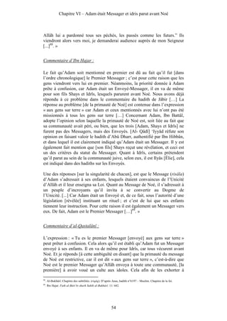 Chapitre VI – Adam était Messager et idris parut avant Noé



Allâh lui a pardonné tous ses péchés, les passés comme les futurs.” Ils
viendront alors vers moi, je demanderai audience auprès de mon Seigneur
[...]88. »


Commentaire d’Ibn Hajar :

Le fait qu’Adam soit mentionné en premier est dû au fait qu’il fut [dans
l’ordre chronologique] le Premier Messager ; c’est pour cette raison que les
gens viendront vers lui en premier. Néanmoins, la priorité donnée à Adam
prête à confusion, car Adam était un Envoyé-Messager, il en va de même
pour son fils Shays et Idrîs, lesquels parurent avant Noé. Nous avons déjà
répondu à ce problème dans le commentaire du hadith de Jâbir […] La
réponse au problème [de la primauté de Noé] est contenue dans l’expression
« aux gens sur terre » car Adam et ceux mentionnés avec lui n’ont pas été
missionnés à tous les gens sur terre […] Concernant Adam, Ibn Battâl,
adopte l’opinion selon laquelle la primauté de Noé est, soit liée au fait que
sa communauté avait péri, ou bien, que les trois [Adam, Shays et Idrîs] ne
furent pas des Messagers, mais des Envoyés. [Al- Qâdî] ‘Iyyâd réfute son
opinion en faisant valoir le hadith d’Abû Dharr, authentifié par Ibn Hibbân,
et dans lequel il est clairement indiqué qu’Adam était un Messager. Il y est
également fait mention que [son fils] Shays reçut une révélation, et ceci est
un des critères du statut du Messager. Quant à Idrîs, certains prétendent
qu’il parut au sein de la communauté juive, selon eux, il est Ilyâs [Élie], cela
est indiqué dans des hadiths sur les Envoyés.

Une des réponses [sur la singularité de chacun], est que le Message (risâla)
d’Adam s’adressait à ses enfants, lesquels étaient convaincus de l’Unicité
d’Allâh et il leur enseigna sa Loi. Quant au Message de Noé, il s’adressait à
un peuple d’incroyants qu’il invita à se convertir au Dogme de
l’Unicité. [...] Car Adam était un Envoyé et, de ce fait, sous l’autorité d’une
législation [révélée] instituant un rituel ; et c’est de lui que ses enfants
tiennent leur instruction. Pour cette raison il est également un Messager vers
eux. De fait, Adam est le Premier Messager […]89. »


Commentaire d’al-Qastalânî :

L’expression : « Tu es le premier Messager [envoyé] aux gens sur terre »
peut prêter à confusion. Cela alors qu’il est établi qu’Adam fut un Messager
envoyé à ses enfants. Il en va de même pour Idrîs, car tous vécurent avant
Noé. Et je réponds [à cette ambiguïté en disant] que la primauté du message
de Noé est restrictive, car il est dit « aux gens sur terre », c’est-à-dire que
Noé est le premier Messager qu’Allâh envoya à toute une communauté, [la
première] à avoir voué un culte aux idoles. Cela afin de les exhorter à

88
     . Al-Bukhârî. Chapitre des subtilités. (riqâq). D’après Anas, hadith n°6197 – Muslim. Chapitre de la foi.
89
     . Ibn Hajar. Fath al-Bârî bi sharh Sahîh al-Bukhârî. 11/ 442.




                                                           54
 