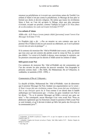 La vérité sur les salafites



renoncer au polythéisme et à revenir aux convictions saines du Tawhîd. Les
enfants d’Adam n’ont pas connu le polythéisme, le Message de leur père se
limitait aux droits et devoirs religieux. De même que toutes les révélations
faites à Noé, ne l’ont été qu’après le Déluge, alors que plus personne
n’existait, excepté ses proches, comme l’indique le Coran Et Nous fîmes
de sa descendance les seuls survivants (Coran 37/77)90.

Les enfants d’Adam
Allâh a dit : Et Nous n’avons jamais châtié [personne] avant l’envoi d’un
Messager (Coran 17/15)

Le Prophète ( ) a dit : « Pas un meurtre ne sera commis sans que le
premier fils d’Adam [Caïn] ne soit associé au châtiment, car il est le premier
à avoir mis cet acte en pratique91. »

Si la sentence de monsieur Ibn ‘Abd al-Wahhâb était exacte, cela signifierait
que tous ceux qui ont commis des péchés avant la venue de Noé, ne seront
pas châtiés ! Le verset et le hadith ci-dessus, nous enseigne le contraire, car
les premiers concernés par les décrets d’Allâh seront les enfants d’Adam.

Idrîs parut avant Noé
Ces sentences de monsieur Ibn ‘Abd al-Wahhâb ont été commentées par
l’un des savants les plus proches du pouvoir saoudien. Son biographe le
présente comme étant : « Ibn Sâlih, ibn Muhammad, ibn al-‘Uthaymin, le
wahhabite, le tamîmîte (1928 –1999). »


Commentaire d’Ibn al-‘Uthaymin :

Le shaykh al-Islâm, Muhammad ibn ‘Abd al-Wahhâb, vient de démontrer
que le premier Messager fut Noé, fondant son argumentation sur le verset :
   Nous t’avons fait une révélation comme Nous avons fait une révélation à
Noé et aux Envoyés après lui. Tout comme il est attesté dans le hadith
authentique sur l’intercession que : « Certes, les gens viendront vers Noé et
lui diront : “Tu es le premier Messager qu’Allâh a envoyé aux gens sur
terre.” » Par conséquent, aucun Messager n’est venu avant Noé. Nous en
déduisons également que les historiens situant la parution d’Idrîs avant Noé
se sont trompés, et qu’il devient évident qu’Idrîs fait partie des Envoyés de
la communauté juive92.




90
  Al-Qastalânî. Al-Ahâdîth al-qudusiyya. Chapitre n°35 : ce que l’on rapporte au sujet de l’intercession (du
Prophète), page 341.
91
   . Al-Bukhârî. Chapitre des Envoyés (al-anbiya). D’après ‘Abd Allâh, hadith n°3157 – Muslim. Chapitre du
Partage (al-qisâmâ).
92
     . Ibid. Page 149.




                                                    55
 