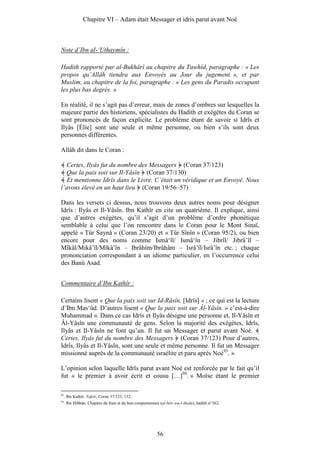 Chapitre VI – Adam était Messager et idris parut avant Noé



Note d’Ibn al-‘Uthaymîn :

Hadith rapporté par al-Bukhârî au chapitre du Tawhîd, paragraphe : « Les
propos qu’Allâh tiendra aux Envoyés au Jour du jugement. », et par
Muslim, au chapitre de la foi, paragraphe : « Les gens du Paradis occupant
les plus bas degrés. »

En réalité, il ne s’agit pas d’erreur, mais de zones d’ombres sur lesquelles la
majeure partie des historiens, spécialistes du Hadith et exégètes du Coran se
sont prononcés de façon explicite. Le problème étant de savoir si Idrîs et
Ilyâs [Élie] sont une seule et même personne, ou bien s’ils sont deux
personnes différentes.

Allâh dit dans le Coran :

  Certes, Ilyâs fut du nombre des Messagers (Coran 37/123)
  Que la paix soit sur Il-Yâsîn (Coran 37/130)
   Et mentionne Idrîs dans le Livre. C’était un véridique et un Envoyé. Nous
l’avons élevé en un haut lieu (Coran 19/56–57)

Dans les versets ci dessus, nous trouvons deux autres noms pour désigner
Idrîs : Ilyâs et Il-Yâsîn. Ibn Kathîr en cite un quatrième. Il explique, ainsi
que d’autres exégètes, qu’il s’agit d’un problème d’ordre phonétique
semblable à celui que l’on rencontre dans le Coran pour le Mont Sinaï,
appelé « Tûr Saynâ » (Coran 23/20) et « Tûr Sînîn » (Coran 95/2), ou bien
encore pour des noms comme Ismâ‘îl/ Ismâ‘în – Jibrîl/ Jibrâ’îl –
Mîkâl/Mikâ’îl/Mîkâ’în – Ibrâhîm/Ibrâhâm – Isrâ’îl/Isrâ’în etc. ; chaque
prononciation correspondant à un idiome particulier, en l’occurrence celui
des Banû Asad.


Commentaire d’Ibn Kathîr :

Certains lisent « Que la paix soit sur Id-Râsîn. [Idrîs] » ; ce qui est la lecture
d’Ibn Mas‘ûd. D’autres lisent « Que la paix soit sur Âl-Yâsîn. » c’est-à-dire
Muhammad ». Dans ce cas Idrîs et Ilyâs désigne une personne et, Il-Yâsîn et
Âl-Yâsîn une communauté de gens. Selon la majorité des exégètes, Idrîs,
Ilyâs et Il-Yâsîn ne font qu’un. Il fut un Messager et parut avant Noé.
Certes, Ilyâs fut du nombre des Messagers (Coran 37/123) Pour d’autres,
Idrîs, Ilyâs et Il-Yâsîn, sont une seule et même personne. Il fut un Messager
missionné auprès de la communauté israélite et paru après Noé93. »

L’opinion selon laquelle Idrîs parut avant Noé est renforcée par le fait qu’il
fut « le premier à avoir écrit et cousu […]94. » Moïse étant le premier

93
     . Ibn Kathîr. Tafsîr, Coran 37/123, 132.
94
     . Ibn Hibbân. Chapitre du bien et du bon comportement (al-birr wa-l-ihsân), hadith n°362.




                                                          56
 