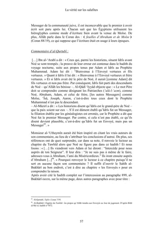 La vérité sur les salafites



Messager de la communauté juive, il est inconcevable que le premier à avoir
écrit soit paru après lui. Chacun sait que les Égyptiens utilisaient les
hiéroglyphes comme mode d’écriture bien avant la venue de Moïse. De
plus, Allâh parle dans le Coran des : feuilles d’Abraham et de Moïse
(Coran 88/19), ce qui suppose que l’écriture était en usage à leurs époques.


Commentaire d’al-Qurtubî :

 […] Ibn al-‘Arabî a dit : « Ceux qui, parmi les historiens, situent Idrîs avant
Noé se sont trompés ; la preuve de leur erreur est contenue dans le hadith du
voyage nocturne, suite aux propos tenus par Adam et Idrîs au Prophète
Muhammad. Adam lui dit : “Bienvenue à l’Envoyé vertueux et fils
vertueux. » Quant à Idrîs il lui dit : « Bienvenue à l’Envoyé vertueux et frère
vertueux. » Et si Idrîs avait été le père de Noé, il aurait [comme Adam] dit
fils vertueux et non pas frère. Par conséquent, Idrîs fait parti des descendants
de Noé – qu’Allâh les bénisse –. Al-Qâdî ‘Iyyâd objecte que : « Le mot Père
doit se comprendre comme désignant les Patriarches (’ulû-l-‘azm), comme
Noé, Abraham, Adam, et celui de frère, [les autres Messagers] comme
Moïse, ‘Îsâ, Joseph, Aaron, c’est-à-dire tous ceux dont le Prophète
Muhammad n’est pas le descendant.
– Al-Mâzirî a dit : « Les historiens disent qu’Idrîs est le grand-père de Noé –
que la paix soient sur eux –. S’il est dûment établi qu’Idrîs fut un Messager,
la filiation établie par les généalogistes est erronée, car le Prophète a dit que
Noé fut le premier Messager. Par contre, si cela n’est pas établi, ce qu’ils
disent devient plausible, c’est-à-dire qu’Idrîs fut un Envoyé, mais pas un
Messager95. »

Monsieur al-‘Uthaymîn aurait été bien inspiré en citant les vrais auteurs de
son commentaire, au lieu de s’attribuer les conclusions d’autrui. De plus, ses
références ont de quoi surprendre, car dans sa note, il renvoie le lecteur au
chapitre du Tawhîd alors que Noé ne figure pas dans ce hadith ! Et nous
lisons : « […] Ils viendront vers Adam et lui diront : “Intercède pour nous
auprès de ton Seigneur”. Il leur dira : “Je ne suis pas à même de le faire,
adressez-vous à Abraham, l’ami du Miséricordieux.” Ils iront ensuite auprès
d’Abraham [...]96. » Pourquoi renvoyer le lecteur à ce chapitre puisqu’il ne
sert en aucune façon son commentaire ? Il suffit d’ouvrir le Sahîh al-
Bukhârî au bon endroit, c’est à dire au chapitre « les Envoyés » pour en
comprendre la raison.
Après avoir cité le hadith complet sur l’intercession au paragraphe 899, al-
Bukhârî ouvre, sur la même page, deux autres paragraphes avec pour titre :




95
     . Al-Qurtubî. Tafsîr, Coran 7/59.
96
  . Al-Bukhârî. Chapitre du Tawhîd : les propos qu’Allâh tiendra aux Envoyés au Jour du jugement. D’après Bilâl
al-Ma‘zî, hadith n°7072.




                                                     57
 