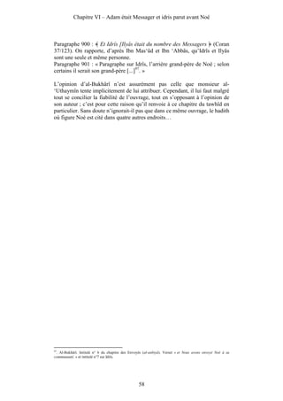Chapitre VI – Adam était Messager et idris parut avant Noé



Paragraphe 900 : Et Idrîs [Ilyâs était du nombre des Messagers (Coran
37/123). On rapporte, d’après Ibn Mas‘ûd et Ibn ‘Abbâs, qu’Idrîs et Ilyâs
sont une seule et même personne.
Paragraphe 901 : « Paragraphe sur Idrîs, l’arrière grand-père de Noé ; selon
certains il serait son grand-père [...]97. »

L’opinion d’al-Bukhârî n’est assurément pas celle que monsieur al-
‘Uthaymîn tente implicitement de lui attribuer. Cependant, il lui faut malgré
tout se concilier la fiabilité de l’ouvrage, tout en s’opposant à l’opinion de
son auteur ; c’est pour cette raison qu’il renvoie à ce chapitre du tawhîd en
particulier. Sans doute n’ignorait-il pas que dans ce même ouvrage, le hadith
où figure Noé est cité dans quatre autres endroits…




97
 . Al-Bukhârî. Intitulé n° 6 du chapitre des Envoyés (al-anbiyâ). Verset « et Nous avons envoyé Noé à sa
communauté. » et intitulé n°7 sur Idrîs.




                                                  58
 