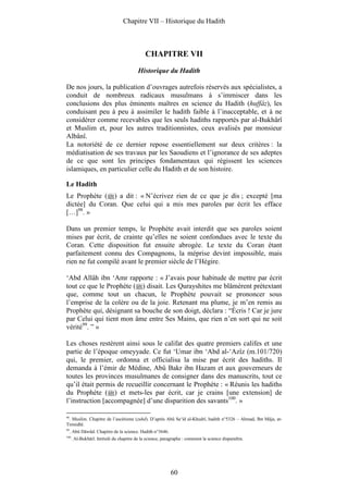 Chapitre VII – Historique du Hadith



                                              CHAPITRE VII
                                          Historique du Hadith

De nos jours, la publication d’ouvrages autrefois réservés aux spécialistes, a
conduit de nombreux radicaux musulmans à s’immiscer dans les
conclusions des plus éminents maîtres en science du Hadith (huffâz), les
conduisant peu à peu à assimiler le hadith faible à l’inacceptable, et à ne
considérer comme recevables que les seuls hadiths rapportés par al-Bukhârî
et Muslim et, pour les autres traditionnistes, ceux avalisés par monsieur
Albânî.
La notoriété de ce dernier repose essentiellement sur deux critères : la
médiatisation de ses travaux par les Saoudiens et l’ignorance de ses adeptes
de ce que sont les principes fondamentaux qui régissent les sciences
islamiques, en particulier celle du Hadith et de son histoire.

Le Hadith
Le Prophète ( ) a dit : « N’écrivez rien de ce que je dis ; excepté [ma
dictée] du Coran. Que celui qui a mis mes paroles par écrit les efface
[…]98. »

Dans un premier temps, le Prophète avait interdit que ses paroles soient
mises par écrit, de crainte qu’elles ne soient confondues avec le texte du
Coran. Cette disposition fut ensuite abrogée. Le texte du Coran étant
parfaitement connu des Compagnons, la méprise devint impossible, mais
rien ne fut compilé avant le premier siècle de l’Hégire.

‘Abd Allâh ibn ‘Amr rapporte : « J’avais pour habitude de mettre par écrit
tout ce que le Prophète ( ) disait. Les Qurayshites me blâmèrent prétextant
que, comme tout un chacun, le Prophète pouvait se prononcer sous
l’emprise de la colère ou de la joie. Retenant ma plume, je m’en remis au
Prophète qui, désignant sa bouche de son doigt, déclara : “Écris ! Car je jure
par Celui qui tient mon âme entre Ses Mains, que rien n’en sort qui ne soit
vérité99. ” »

Les choses restèrent ainsi sous le califat des quatre premiers califes et une
partie de l’époque omeyyade. Ce fut ‘Umar ibn ‘Abd al-‘Azîz (m.101/720)
qui, le premier, ordonna et officialisa la mise par écrit des hadiths. Il
demanda à l’émir de Médine, Abû Bakr ibn Hazam et aux gouverneurs de
toutes les provinces musulmanes de consigner dans des manuscrits, tout ce
qu’il était permis de recueillir concernant le Prophète : « Réunis les hadiths
du Prophète ( ) et mets-les par écrit, car je crains [une extension] de
l’instruction [accompagnée] d’une disparition des savants100. »

98
   . Muslim. Chapitre de l’ascétisme (zuhd). D’après Abû Sa‘îd al-Khudrî, hadith n°5326 – Ahmad, Ibn Mâja, at-
Tirmidhî.
99
     . Abû Dâwûd. Chapitre de la science. Hadith n°3646.
100
      . Al-Bukhârî. Intitulé du chapitre de la science, paragraphe : comment la science disparaîtra.




                                                            60
 