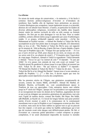 La vérité sur les salafites



La réforme
En raison du mode unique de conservation : « la mémoire », il fut facile à
certaines factions politico-religieuses d’inventer et d’introduire de
nombreux faux hadiths afin de légitimer leurs prétentions au pouvoir.
Certains théologiens peu scrupuleux, eurent également recours à ce procédé,
désireux de voir aboutir leurs théories ; d’autres, en particulier les leaders de
diverses philosophies religieuses, inventèrent des hadiths dans lesquels
étaient vantés les mérites exclusifs de telle ou telle sourate ou formule
laudative. On finit par ne plus distinguer le vrai du faux. Pour se rendre
crédibles, certains allèrent même jusqu’à apprendre par cœur d’authentiques
isnâds. À ce propos, al-Qurtubî rapporte cette anecdote : « Ja‘far ibn
Muhammad at-Tayâlisî raconte : « Ahmad ibn Hanbal et Yahyâ ibn Ma‘în
accomplirent un jour leur prière dans la mosquée ar-Rusâfa. [Un dénommé]
Qâss se leva et dit : “Ibn Hanbal et Yahyâ ibn Ma‘în nous ont rapporté
qu’ils tenaient de ‘Abd ar-Razzâq, d’après Ma‘mar, d’après Qatâda, d’après
Anas que le Prophète ( ) a dit : “Chaque fois que quelqu’un dit : – Il n’est
pas d’autre divinité qu’Allâh, pour chacun de ces mots, un oiseau est créé,
ses serres sont d’or, ses plumes de corail [...]” Il énuméra ainsi l’équivalent
de vingt pages. Perplexes, Ahmad et Yahyâ se regardèrent. Yahyâ demanda
à Ahmad : “Est-ce toi qui l’as instruit de cela ?” Il répondit : “Je jure par
Allâh ! Je n’ai jamais rien entendu de tout cela avant cet instant.” [at-
Tayâlisî ajoute] Ils gardèrent le silence jusqu’à ce que [Qâss] ait terminé son
récit. Yahyâ lui dit alors : “De qui tiens-tu ce hadith ?” Il répondit :
“D’Ahmad ibn Hanbal et Yahyâ ibn Ma‘în !” Yahyâ lui dit alors : “Je suis
Yahyâ ibn Ma‘în et lui Ahmad ibn Hanbal ! Jamais nous n’avons entendu ce
hadith du Prophète ! […]101. » Dès lors, il devint urgent que tous les
apocryphes soient répertoriés et exclus des compilations.

Dès les premiers siècles de l’Hégire, une génération exceptionnelle de
savants, comme les imams Mâlik, ash-Shâfi‘î, Ahmad ibn Hanbal, al-
Bukhârî, Muslim, at-Tirmidhî, etc. vont considérablement épurer la
Tradition de tous ces apocryphes. Cette entreprise durera sans relâche
jusqu’au 9e siècle de l’Hégire ; époque où l’on procèdera à un regroupement
et un recoupement de toutes les donnés de la Tradition, augmentées de tout
ce qui avait pu échapper aux premières générations de spécialistes, tout cela
sous l’égide de maîtres doctes, comme Ibn Kathîr, Ibn Hajar, Ibn Salâh,
adh-Dhahabî, as-Suyûtî etc. Ce travail de longue haleine aura pour premier
mérite d’avoir recensé et porté à la connaissance de la communauté
musulmane tout ce que le Prophète et ses Compagnons avaient pu dire, faire
et avaliser, mais aussi de lui faire oublier ou ignorer tout ce qui ne pouvait
leur être imputé ; à tel point que même les hadiths authentiques qui n’ont
pas été recensés avant cette époque sont définitivement perdus. De fait, si
d’aventure un « nouveau grand spécialiste » voulait composer sa propre
compilation, il lui serait absolument impossible de recenser le moindre


101
      . Al-Qurtubî. Introduction au Tafsîr, page 57.




                                                       61
 