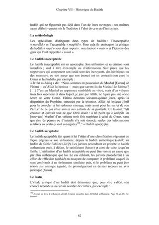 Chapitre VII – Historique du Hadith



hadith qui ne figurerait pas déjà dans l’un de leurs ouvrages ; nos maîtres
ayant définitivement mis la Tradition à l’abri de ce type d’initiatives.

La méthodologie
Les spécialistes distinguent deux types de hadiths : l’inacceptable
« mardûd » et l’acceptable « maqbûl ». Pour cela ils envisagent la critique
du hadith « naqd » sous deux aspects : son énoncé « matn » et l’identité des
gens qui l’ont rapportée « isnâd ».

Le hadith inacceptable
Le hadith inacceptable est un apocryphe. Son utilisation et sa citation sont
interdites ; sauf à titre d’exemple ou d’information. Soit parce que les
rapporteurs qui composent son isnâd sont des incroyants, des hérétiques ou
des menteurs, ou soit parce que son énoncé est en contradiction avec le
Coran et les hadiths, par exemple :
« Ja‘far as-Sâdiq a dit : “Nous sommes en possession du Mushaf [Coran] de
Fâtima – qu’Allâh la bénisse – mais que savent-ils du Mushaf de Fâtima ?
[…] C’est un Mushaf en apparence semblable au vôtre, mais d’un volume
trois fois supérieur et dans lequel, je jure par Allâh, ne figure pas une seule
lettre de votre Coran. Fâtima demeura soixante-quinze jours, après la
disparition du Prophète, terrassée par la tristesse. Allâh lui envoya Jibrîl
pour la consoler et lui redonner courage, mais aussi pour lui parler de son
Père et de ce qui allait arriver aux enfants de sa postérité. Ce faisant, ‘Alî
écoutait et écrivait tout ce que Jibrîl disait ; à tel point qu’il compila un
[nouveau] Mushaf d’un volume trois fois supérieur à celui du Coran, sans
que rien de permis ou d’interdit n’y soit énoncé, seules des informations
relatives au destin y sont consignées102.” » Hadith apocryphe.

Le hadith acceptable
Le hadith acceptable fait quant à lui l’objet d’une classification régissant de
façon dégressive son utilisation ; depuis le hadith authentique (sahîh) au
hadith de faible fiabilité (da‘îf). Les juristes retiendront en priorité le hadith
authentique puis, à défaut, le satisfaisant (hasan) et ainsi de suite jusqu’au
faible. L’utilisation d’un hadith acceptable ne peut être remise en cause que
par plus authentique que lui. Le cas échéant, les juristes procéderont à un
effort de réflexion (ijtihâd) en essayant de comparer le problème auquel ils
sont confrontés à un événement similaire puis, si le problème ne peut être
résolu par analogie (qiyâs), ils promulgueront en dernier recours un avis
juridique (fatwa).

Le matn
L’étude critique d’un hadith doit démontrer que, pour être validé, son
énoncé réponde à un certain nombre de critères, par exemple :
102
  . Extrait du livre d’al-Kulaynî, al-kâfî. Citation recueillie dans Al-Mahdî al-Muntazar. Page 80, du Dr. Al-
Bastawî.




                                                     62
 