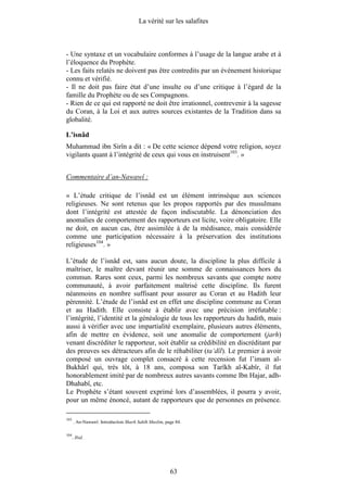 La vérité sur les salafites



- Une syntaxe et un vocabulaire conformes à l’usage de la langue arabe et à
l’éloquence du Prophète.
- Les faits relatés ne doivent pas être contredits par un événement historique
connu et vérifié.
- Il ne doit pas faire état d’une insulte ou d’une critique à l’égard de la
famille du Prophète ou de ses Compagnons.
- Rien de ce qui est rapporté ne doit être irrationnel, contrevenir à la sagesse
du Coran, à la Loi et aux autres sources existantes de la Tradition dans sa
globalité.

L’isnâd
Muhammad ibn Sirîn a dit : « De cette science dépend votre religion, soyez
vigilants quant à l’intégrité de ceux qui vous en instruisent103. »


Commentaire d’an-Nawawî :

« L’étude critique de l’isnâd est un élément intrinsèque aux sciences
religieuses. Ne sont retenus que les propos rapportés par des musulmans
dont l’intégrité est attestée de façon indiscutable. La dénonciation des
anomalies de comportement des rapporteurs est licite, voire obligatoire. Elle
ne doit, en aucun cas, être assimilée à de la médisance, mais considérée
comme une participation nécessaire à la préservation des institutions
religieuses104. »

L’étude de l’isnâd est, sans aucun doute, la discipline la plus difficile à
maîtriser, le maître devant réunir une somme de connaissances hors du
commun. Rares sont ceux, parmi les nombreux savants que compte notre
communauté, à avoir parfaitement maîtrisé cette discipline. Ils furent
néanmoins en nombre suffisant pour assurer au Coran et au Hadith leur
pérennité. L’étude de l’isnâd est en effet une discipline commune au Coran
et au Hadith. Elle consiste à établir avec une précision irréfutable :
l’intégrité, l’identité et la généalogie de tous les rapporteurs du hadith, mais
aussi à vérifier avec une impartialité exemplaire, plusieurs autres éléments,
afin de mettre en évidence, soit une anomalie de comportement (jarh)
venant discréditer le rapporteur, soit établir sa crédibilité en discréditant par
des preuves ses détracteurs afin de le réhabiliter (ta‘dîl). Le premier à avoir
composé un ouvrage complet consacré à cette recension fut l’imam al-
Bukhârî qui, très tôt, à 18 ans, composa son Tarîkh al-Kabîr, il fut
honorablement imité par de nombreux autres savants comme Ibn Hajar, adh-
Dhahabî, etc.
Le Prophète s’étant souvent exprimé lors d’assemblées, il pourra y avoir,
pour un même énoncé, autant de rapporteurs que de personnes en présence.

103
      . An-Nawawî. Introduction Sharh Sahîh Muslim, page 84.

104
      . Ibid.




                                                      63
 