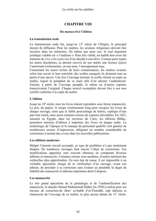 La vérité sur les salafites



                            CHAPITRE VIII
                        Du manuscrit à l’édition

La transmission orale
La transmission orale fut, jusqu’au 13e siècle de l’Hégire, le principal
moyen de diffusion. Pour les maîtres, les sciences religieuses doivent être
inscrites dans les mémoires. De même que pour eux, le seul argument
juridique valable est « l’audition ». Pour être validé, un hadith doit avoir été
transmis de vive voix (sam‘an) d’un shaykh à son élève. Comme pour toutes
les autres disciplines, ce dernier recevra de son maître une licence (ijâza)
l’autorisant à transmettre, en son nom, l’enseignement reçu.
Concernant les traces écrites de leurs connaissances, les maîtres avaient,
selon leur savoir et leur notoriété, des scribes auxquels ils dictaient tout ou
partie d’une œuvre. Une fois l’ouvrage terminé, le scribe relisait sa copie au
maître, lequel la paraphait de sa main afin d’en attester l’authenticité.
Ensuite, à partir de l’ouvrage paraphé, le même ou d’autres copistes
transcrivaient l’original. Chaque nouvel exemplaire devant être à son tour
certifié conforme à la copie du maître.

L’édition
Jusqu’au 18e siècle, tous les livres étaient reproduits sous forme manuscrite.
Le prix du papier, le temps extrêmement long pour recopier les livres de
chaque ouvrage, ainsi que le faible pourcentage de lettrés, explique d’une
part leur rareté, mais aussi certaines erreurs de copistes inévitables. En 1822,
naissent en Égypte, dans les environs du Caire, les éditions Bûlâq ;
premières maisons d’édition à imprimer des livres en langue arabe. La
technologie de l’époque et le manque de personnel qualifié vont générer de
nombreuses erreurs d’impression, obligeant un nombre considérable de
correcteurs à inclure des errata dans les nouvelles publications.

Les éditions modernes
Malgré l’énorme travail accompli, ce type de problème n’a pas totalement
disparu. De nombreux ouvrages font encore l’objet de corrections. Les
modifications apportées sont souvent obtenues en comparant diverses
éditions et manuscrits. Certaines erreurs sont anodines, d’autres méritent des
recherches plus approfondies. En tout état de cause, il est impossible à un
véritable spécialiste chargé de la vérification d’un ouvrage, avant son
édition, de procéder à sa correction sans évaluer au préalable le degré de
fiabilité des manuscrits et éditions imprimées dont il dispose.

Les manuscrits
Le très grand spécialiste de la généalogie et de l’authentification des
manuscrits, le shaykh Ahmad Muhammad Shâkir [m.1958] a utilisé pour ses
travaux de correction du Jâmi‘ as-Sahîh d’at-Tirmidhî, sept éditions et
manuscrits de l’ouvrage de ce maître, le plus ancien datant du 11e siècle.




                                       65
 