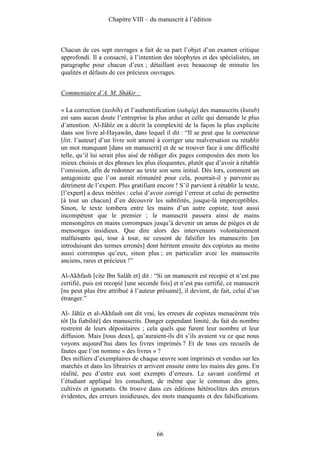 Chapitre VIII – du manuscrit à l’édition



Chacun de ces sept ouvrages a fait de sa part l’objet d’un examen critique
approfondi. Il a consacré, à l’intention des néophytes et des spécialistes, un
paragraphe pour chacun d’eux ; détaillant avec beaucoup de minutie les
qualités et défauts de ces précieux ouvrages.


Commentaire d’A. M. Shâkir :

« La correction (tashîh) et l’authentification (tahqîq) des manuscrits (kutub)
est sans aucun doute l’entreprise la plus ardue et celle qui demande le plus
d’attention. Al-Jâhîz en a décrit la complexité de la façon la plus explicite
dans son livre al-Hayawân, dans lequel il dit : “Il se peut que le correcteur
[litt. l’auteur] d’un livre soit amené à corriger une malversation ou rétablir
un mot manquant [dans un manuscrit] et de se trouver face à une difficulté
telle, qu’il lui serait plus aisé de rédiger dix pages composées des mots les
mieux choisis et des phrases les plus éloquentes, plutôt que d’avoir à rétablir
l’omission, afin de redonner au texte son sens initial. Dès lors, comment un
antagoniste que l’on aurait rémunéré pour cela, pourrait-il y parvenir au
détriment de l’expert. Plus gratifiant encore ! S’il parvient à rétablir le texte,
[l’expert] a deux mérites : celui d’avoir corrigé l’erreur et celui de permettre
[à tout un chacun] d’en découvrir les subtilités, jusque-là imperceptibles.
Sinon, le texte tombera entre les mains d’un autre copiste, tout aussi
incompétent que le premier ; le manuscrit passera ainsi de mains
mensongères en mains corrompues jusqu’à devenir un amas de pièges et de
mensonges insidieux. Que dire alors des intervenants volontairement
malfaisants qui, tour à tour, ne cessent de falsifier les manuscrits [en
introduisant des termes erronés] dont héritent ensuite des copistes au moins
aussi corrompus qu’eux, sinon plus ; en particulier avec les manuscrits
anciens, rares et précieux !”

Al-Akhfash [cite Ibn Salâh et] dit : “Si un manuscrit est recopié et n’est pas
certifié, puis est recopié [une seconde fois] et n’est pas certifié, ce manuscrit
[ne peut plus être attribué à l’auteur présumé], il devient, de fait, celui d’un
étranger.”

Al- Jâhîz et al-Akhfash ont dit vrai, les erreurs de copistes menacèrent très
tôt [la fiabilité] des manuscrits. Danger cependant limité, du fait du nombre
restreint de leurs dépositaires ; cela quels que furent leur nombre et leur
diffusion. Mais [tous deux], qu’auraient-ils dit s’ils avaient vu ce que nous
voyons aujourd’hui dans les livres imprimés ? Et de tous ces recueils de
fautes que l’on nomme « des livres » ?
Des milliers d’exemplaires de chaque œuvre sont imprimés et vendus sur les
marchés et dans les librairies et arrivent ensuite entre les mains des gens. En
réalité, peu d’entre eux sont exempts d’erreurs. Le savant confirmé et
l’étudiant appliqué les consultent, de même que le commun des gens,
cultivés et ignorants. On trouve dans ces éditions hétéroclites des erreurs
évidentes, des erreurs insidieuses, des mots manquants et des falsifications.




                                       66
 