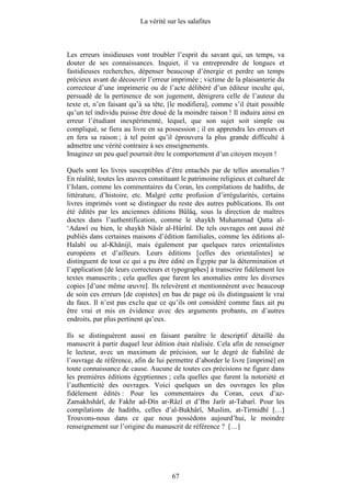 La vérité sur les salafites



Les erreurs insidieuses vont troubler l’esprit du savant qui, un temps, va
douter de ses connaissances. Inquiet, il va entreprendre de longues et
fastidieuses recherches, dépenser beaucoup d’énergie et perdre un temps
précieux avant de découvrir l’erreur imprimée ; victime de la plaisanterie du
correcteur d’une imprimerie ou de l’acte délibéré d’un éditeur inculte qui,
persuadé de la pertinence de son jugement, dénigrera celle de l’auteur du
texte et, n’en faisant qu’à sa tête, [le modifiera], comme s’il était possible
qu’un tel individu puisse être doué de la moindre raison ! Il induira ainsi en
erreur l’étudiant inexpérimenté, lequel, que son sujet soit simple ou
compliqué, se fiera au livre en sa possession ; il en apprendra les erreurs et
en fera sa raison ; à tel point qu’il éprouvera la plus grande difficulté à
admettre une vérité contraire à ses enseignements.
Imaginez un peu quel pourrait être le comportement d’un citoyen moyen !

Quels sont les livres susceptibles d’être entachés par de telles anomalies ?
En réalité, toutes les œuvres constituant le patrimoine religieux et culturel de
l’Islam, comme les commentaires du Coran, les compilations de hadiths, de
littérature, d’histoire, etc. Malgré cette profusion d’irrégularités, certains
livres imprimés vont se distinguer du reste des autres publications. Ils ont
été édités par les anciennes éditions Bûlâq, sous la direction de maîtres
doctes dans l’authentification, comme le shaykh Muhammad Qatta al-
‘Adawî ou bien, le shaykh Nâsîr al-Hûrînî. De tels ouvrages ont aussi été
publiés dans certaines maisons d’édition familiales, comme les éditions al-
Halabî ou al-Khânijî, mais également par quelques rares orientalistes
européens et d’ailleurs. Leurs éditions [celles des orientalistes] se
distinguent de tout ce qui a pu être édité en Égypte par la détermination et
l’application [de leurs correcteurs et typographes] à transcrire fidèlement les
textes manuscrits ; cela quelles que furent les anomalies entre les diverses
copies [d’une même œuvre]. Ils relevèrent et mentionnèrent avec beaucoup
de soin ces erreurs [de copistes] en bas de page où ils distinguaient le vrai
du faux. Il n’est pas exclu que ce qu’ils ont considéré comme faux ait pu
être vrai et mis en évidence avec des arguments probants, en d’autres
endroits, par plus pertinent qu’eux.

Ils se distinguèrent aussi en faisant paraître le descriptif détaillé du
manuscrit à partir duquel leur édition était réalisée. Cela afin de renseigner
le lecteur, avec un maximum de précision, sur le degré de fiabilité de
l’ouvrage de référence, afin de lui permettre d’aborder le livre [imprimé] en
toute connaissance de cause. Aucune de toutes ces précisions ne figure dans
les premières éditions égyptiennes ; cela quelles que furent la notoriété et
l’authenticité des ouvrages. Voici quelques un des ouvrages les plus
fidèlement édités : Pour les commentaires du Coran, ceux d’az-
Zamakhshârî, de Fakhr ad-Dîn ar-Râzî et d’Ibn Jarîr at-Tabarî. Pour les
compilations de hadiths, celles d’al-Bukhârî, Muslim, at-Tirmidhî […]
Trouvons-nous dans ce que nous possédons aujourd’hui, le moindre
renseignement sur l’origine du manuscrit de référence ? […]




                                       67
 